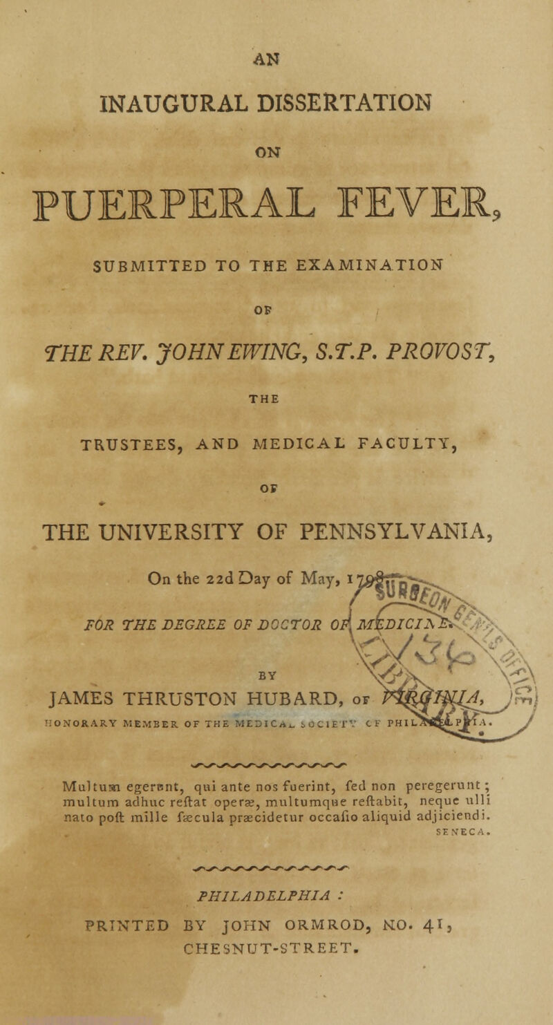 AN INAUGURAL DISSERTATION ON PUERPERAL FEVER, SUBMITTED TO THE EXAMINATION OF THE REV. JOHNEWING, S.T.P. PROVOST, THE TRUSTEES, AND MEDICAL FACULTY, OF THE UNIVERSITY OF PENNSYLVANIA, On the 22d Day of May, I1 FOR THE DEGREE OF DOCTOR OF.MtDICIAE^.- / V/ JAMES THRUSTON HUBARD, of HONORARY MEMBER OF THE MEDIC Ai. iOCIEl' CT P Multum egercnt, qui ante nos fuerint, fed non peregerunt; multum adhuc reftat opera?, multumq\3e reftabit, neque ulli rmto poft mille ftecula praecidetur occafio aliquid adjiciendi. SENECA. PHILADELPHIA : PRINTED BY JOHN ORMROD, NO. 41, CHESNUT-STREET.