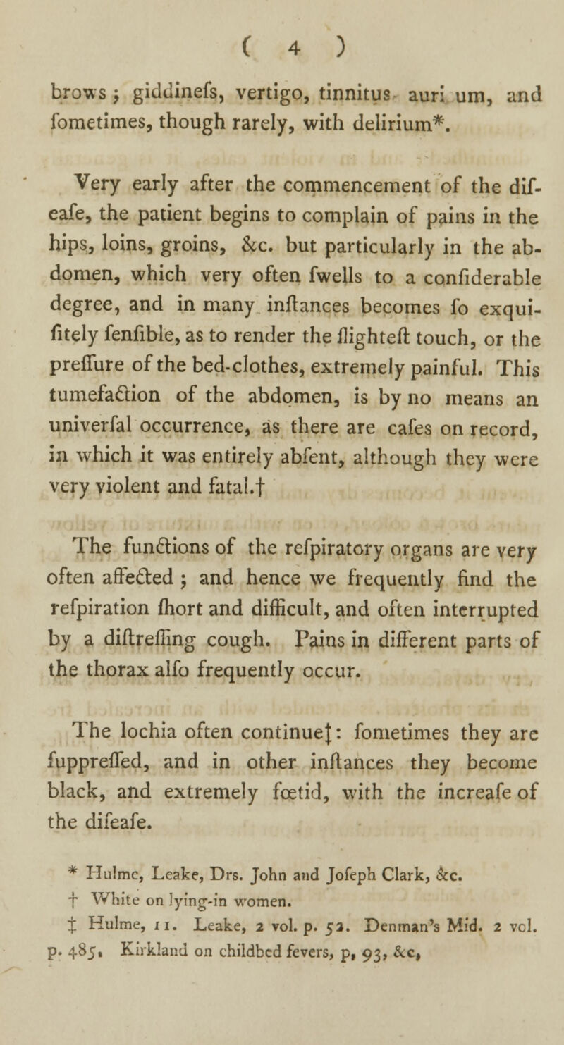 brows ; giddinefs, vertigo, tinnitus auri um, and fometimes, though rarely, with delirium*. Very early after the commencement of the dif- eafe, the patient begins to complain of pains in the hips, loins, groins, &c. but particularly in the ab- domen, which very often fwells to a confiderable degree, and in many inflances becomes fo exqui- fitely fenfible, as to render the flighted touch, or the preflure of the bed-clothes, extremely painful. This tumefaction of the abdomen, is by no means an univerfal occurrence, as there are cafes on record, in which it was entirely abfent, although they were very violent and fatal.f The functions of the refpiratory organs are very often affected ; and hence we frequently find the refpiration fhort and difficult, and often interrupted by a diftreffing cough. Pains in different parts of the thorax alfo frequently occur. The lochia often continue}: fometimes they are fuppreffed, and in other inflances they become black, and extremely foetid, with the increafe of the difeafe. * Hulme, Leake, Drs. John and Jofeph Clark, &c. f White on lying-in women. If Hulme, ii. Leake, 2 vol. p. 53. Denman's Mid. 2 vcl. p. 485, Kirkland on childbed fevers, p, 93, &c,