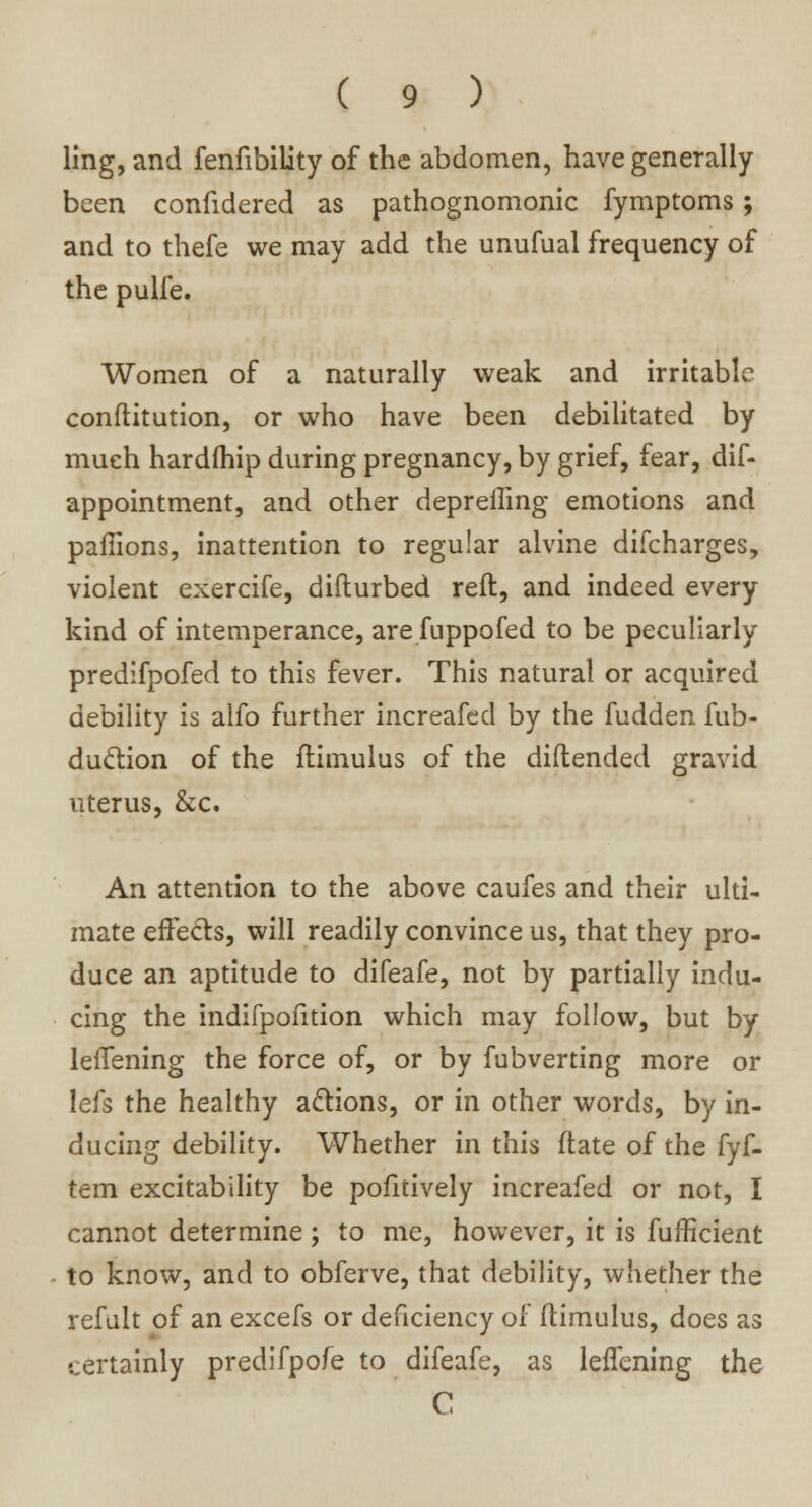 ling, and fenfibility of the abdomen, have generally been confidered as pathognomonic fymptoms; and to thefe we may add the unufual frequency of the pulfe. Women of a naturally weak and irritable conftitution, or who have been debilitated by much hardfhip during pregnancy, by grief, fear, dif- appointment, and other depreffing emotions and paffions, inattention to regular alvine difcharges, violent exercife, diflurbed reft, and indeed every kind of intemperance, arefuppofed to be peculiarly predifpofed to this fever. This natural or acquired debility is alfo further increafed by the fudden fub- duclion of the flimulus of the diflended gravid uterus, &c. An attention to the above caufes and their ulti- mate effects, will readily convince us, that they pro- duce an aptitude to difeafe, not by partially indu- cing the indifpofition which may follow, but by leffening the force of, or by fubverting more or lefs the healthy attions, or in other words, by in- ducing debility. Whether in this (late of the fyf- tem excitability be pofitively increafed or not, I cannot determine ; to me, however, it is fufficient to know, and to obferve, that debility, whether the refult of an excefs or deficiency of ftimulus, does as certainly predifpofe to difeafe, as leffening the C