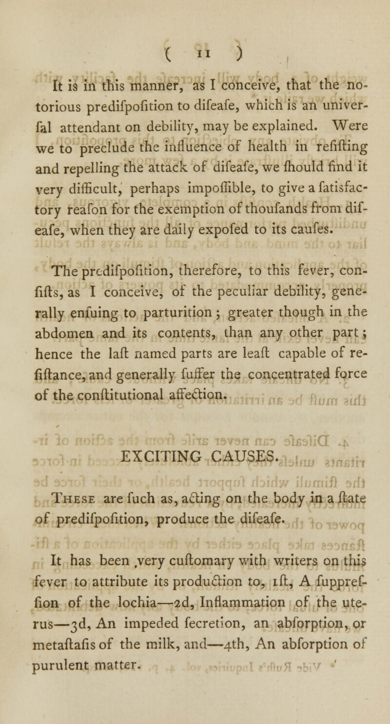 It is in this manner, as I conceive, that the no- torious predifpofition to difeafe, which is an univer- fal attendant on debility, may be explained. Were we to preclude the influence of health in refifting and repelling the attack of difeafe, we mould find it very difficult, perhaps impoffible, to give a fatisfac- tory reafon for the exemption of thoufands from dif- eafe, when they are daily expofed to its caufes. The predifpofition, therefore, to this fever, con- Ms, as I conceive, of the peculiar debility, gene- rally enfuing to parturition; greater though in the abdomen and its contents, than any other part; hence the lafl named parts are lead capable of re- finance, and generally fuffer the concentrated force of the conditional affection. EXCITING CAUSES. These are fuch as, acting on the body in a flate of predifpofition, produce the difeafe. It has been .very cuftomary with writers on this fever to attribute its production to, ift, A fuppref- fion of the lochia—2d, Inflammation of the ute- rus—3d, An impeded fecretion, an abforption, or metaftafis of the milk, and—4th, An abforption of purulent matter.