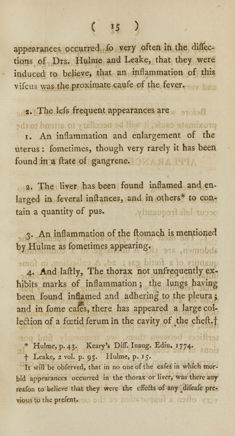 ( >5 ) appearances occurred fo very often in the diflec- tions of Drs. Hulme and Leake, that they were induced to believe, that an inflammation of this vifcus was the proximate caufe of the fever. 2. The lefs frequent appearances are i. An inflammation and enlargement of the uterus : fometimes, though very rarely it has been found in a ftate of gangrene. 2. The liver has been found inflamed and en- larged in feveral inftances, and in others* to con- tain a quantity of pus. 3. An inflammation of the flomach is mentioned by Hulme as fometimes appearing. 4. And laftly, The thorax not unfrequently ex- hibits marks of inflammation; the lungs having been found inflamed and adhering to the pleura; and in fome cafes, there has appeared a large col- lection of a foetid ferum in the cavity of 4the cheft.f * Hulme, p. 43. Keary's DifT. Inaug. Edin. 1774. f Leake, 2 vol. p. 93. Hulme, p. 15. It will be obferved, that in no one of the cafes in which mor- bid appearances occurred in the thorax or liver, was there any reafon to believe that they were the effe&s of any ^difeafe pre- vious to the prefcnt.