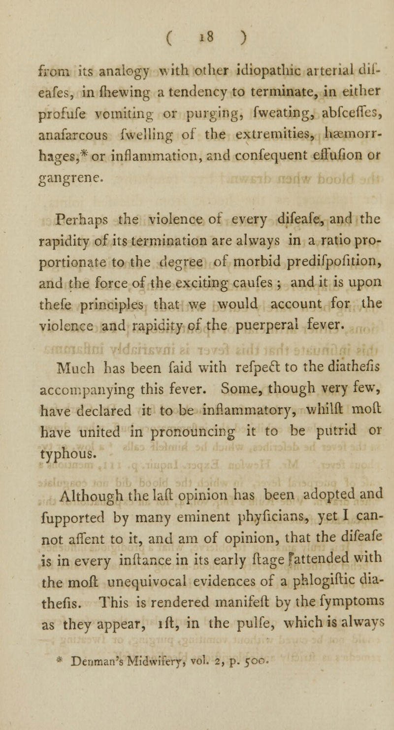 from its analogy with other idiopathic aiterial dii- eafes, in fhewing a tendency to terminate, in either profufe vomiting or purging, fweating, abfceflfes, anafarcous fwelling of the extremities, haemorr- hages,* or inflammation, and confequent effufion or gangrene. Perhaps the violence of every difeafe, and the rapidity of its termination are always in a ratio pro- portionate to the degree of morbid predifpofition, and the force of the exciting caufes; and it is upon thefe principles that we would account for the violence and rapidity of the puerperal fever. Much has been faid with refpeft to the diathefis accompanying this fever. Some, though very few, have declared it to be inflammatory, whilft moll have united in pronouncing it to be putrid or typhous. Although the laft: opinion has been adopted and fupported by many eminent phyficians, yet I can- not aflfent to it, and am of opinion, that the difeafe is in every inftance in its early flage fattended with the mofl unequivocal evidences of a phlogiftic dia- thefis. This is rendered manifeft by the fymptoms as they appear, ift, in the pulfe, which is always * Denman's Midwifery, vol. 2, p. 500.