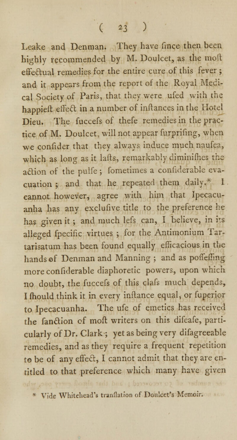 ( *3 ) Leake and Denman. They have fince then been highly recommended by M. Doulcet, as the molt effectual remedies for the entire cure of this fever ; and it appears from the report of the Royal Medi- cal Society of Paris, that they were ufed with the happieft effect in a number of inftances in the Hotel Dieu. The fuccefs of thefe remedies in the prac- tice of M. Doulcet, will not appear furprifing, when we confider that they always induce much naufea, which as long as it lafts, remarkably diminifhes the action of the pulfe; fometimes a confiderable eva- cuation ; and that he repeated them daily.* I cannot however, agree with him that Ipecacu- anha has any exclufive title to the preference he has given it ; and much lefs can, I believe, in i:s alleged fpecific virtues ; for the Antimonium Tar- tarisatum has been found equally efficacious in the hands ©f Denman and Manning ; and as poffemng more confiderable diaphoretic powers, upon which no doubt, the fuccefs of this clafs much depends, I mould think it in every inflance equal, or fuperior to Ipecacuanha. The ufe of emetics has received the fanction of mod writers on this difeafe, parti- cularly of Dr. Clark ; yet as being very difagreeable remedies, and as they require a frequent repetition to be of any effect, I cannot admit that they are en- titled to that preference which many have given *r Vide Whitehead's translation of Donlcet's Memoir.