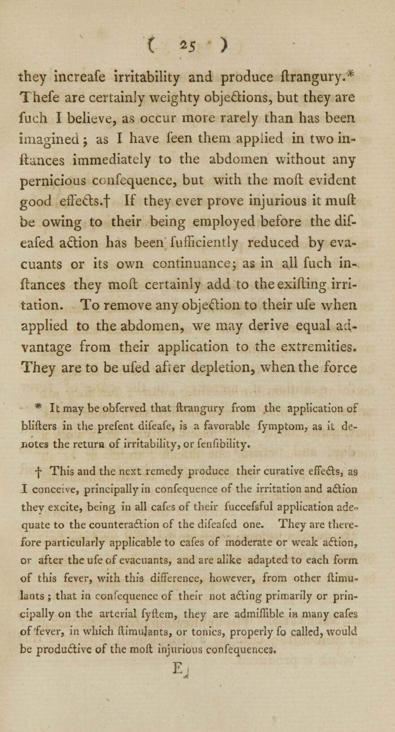 they increafe irritability and produce ftrangury.* Thefe are certainly weighty objections, but they are fuch I believe, as occur more rarely than has been imagined; as I have feen them applied in two in- fiances immediately to the abdomen without any pernicious confequence, but with the mod evident good efFetts.f If they ever prove injurious it muft be owing to their being employed before the dif- eafed action has been fufficiently reduced by eva- cuants or its own continuance; as in all fuch in- ftances they mod certainly add to the exiiting irri- tation. To remove any objection to their ufe when applied to the abdomen, we may derive equal ad,- vantage from their application to the extremities. They are to be ufed afrer depletion, when the force * It may be obferved that ftrangury from the application of blifters in the prefent difeafe, is a favorable fymptom, as it de- notes the return of irritability, or fenfibility. -{• This and the next remedy produce their curative effects, as I conceive, principally in confequence of the irritation and adlfon thev excite, being in all cafes of their fuccefsful application ade- quate to the counteraction of the difeafed one. They are there- fore particularly applicable to cafes of moderate or weak action, or after the ufe of evacuants, and are alike adapted to each form of this fever, with this difference, however, from other ftimu- lants ; that in confequence of their not acting primarily or prin- cipally on the arterial fyftem, they are admiflible in many cafes; of'fever, in which ftimidants, or tonics, properly fo called, would be productive of the moft injurious confequences.