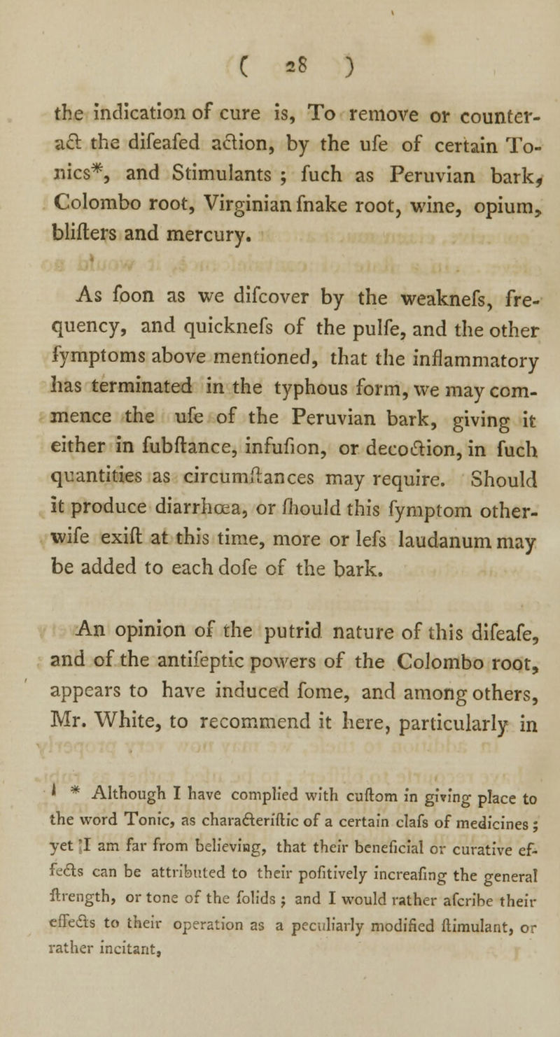 the indication of cure is, To remove or counter- act the difeafed action, by the ufe of certain To- nics*, and Stimulants ; fuch as Peruvian bark, Colombo root, Virginian fnake root, wine, opium, bliflers and mercury. As foon as we difcover by the weaknefs, fre- quency, and quicknefs of the pulfe, and the other fymptoms above mentioned, that the inflammatory has terminated in the typhous form, we may com- mence the ufe of the Peruvian bark, giving it either in fubftance, infufion, or decoction, in fuch quantities as circumftances may require. Should it produce diarrhoea, or fhould this fymptom other- wife exift at this time, more or lefs laudanum may be added to each dofe of the bark. An opinion of the putrid nature of this difeafe, and of the antifeptic powers of the Colombo root, appears to have induced fome, and among others, Mr. White, to recommend it here, particularly in 1 * Although I have complied with cuftom in giving place to the word Tonic, as chara&eriftic of a certain clafs of medicines ; yet I am far from believing, that their beneficial or curative ef- fects can be attributed to their pofitively increafing the general ftrength, or tone of the folids ; and I would rather afcribe their effects to their operation as a peculiarly modified ftimulant, or rather incitant,