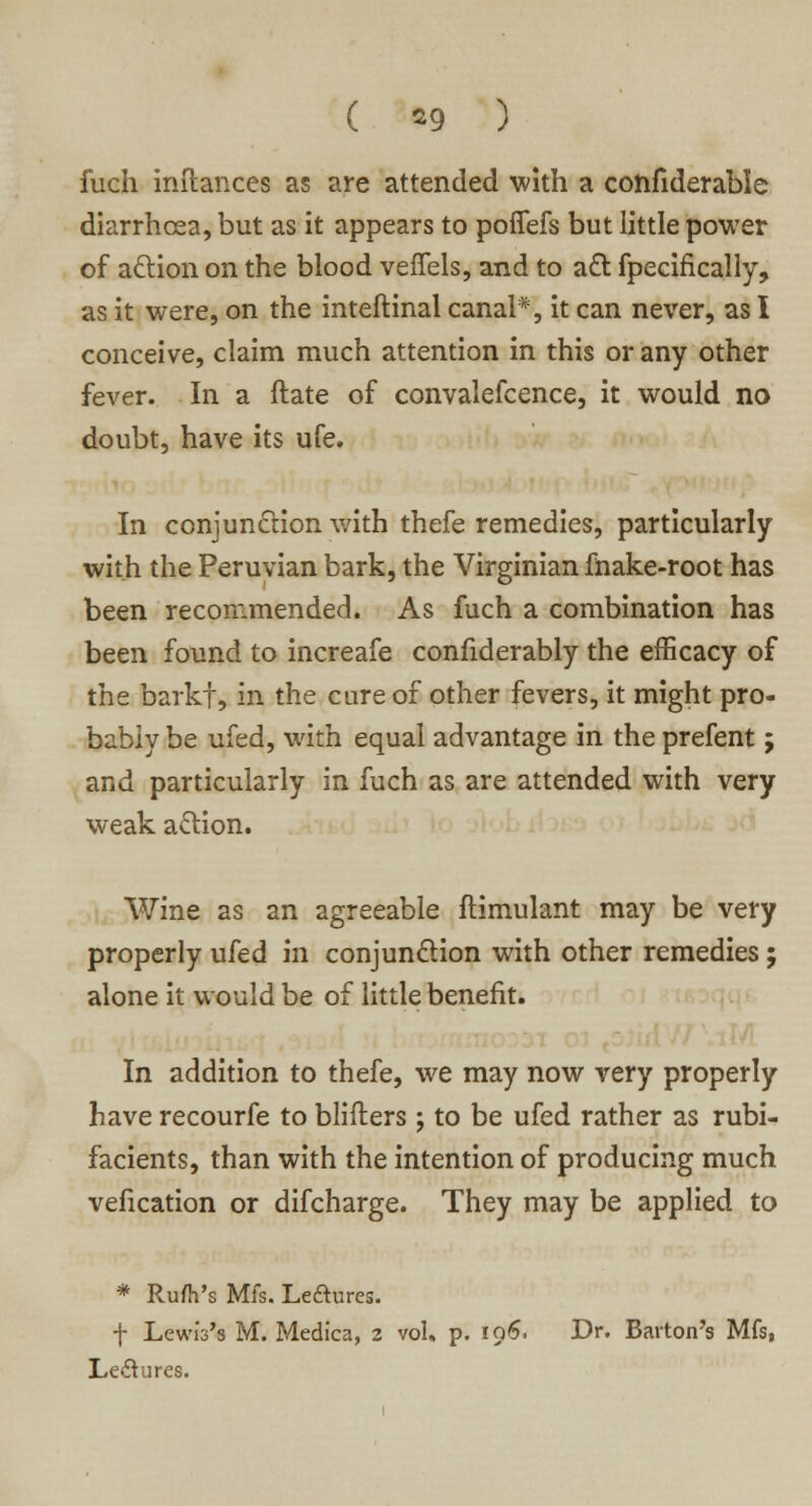 ( *9 ) fuch inftances as are attended with a confiderable diarrhoea, but as it appears to poffefs but little power of action on the blood veffels, and to aft fpecifically, as it were, on the inteftinal canal*, it can never, as I conceive, claim much attention in this or any other fever. In a ftate of convalefcence, it would no doubt, have its ufe. In conjunction with thefe remedies, particularly with the Peruvian bark, the Virginian make-root has been recommended. As fuch a combination has been found to increafe confiderably the efficacy of the barkf, in the cure of other fevers, it might pro- bably be ufed, with equal advantage in the prefent; and particularly in fuch as are attended with very weak action. Wine as an agreeable ftimulant may be very properly ufed in conjunction with other remedies; alone it would be of little benefit. In addition to thefe, we may now very properly have recourfe to blifters ; to be ufed rather as rubi- facients, than with the intention of producing much vefication or difcharge. They may be applied to * Ru/h's Mfs. Le&ures. f Lewis's M. Medica, 2 vol, p. 196. Dr. Barton's Mfs, Le&ures.