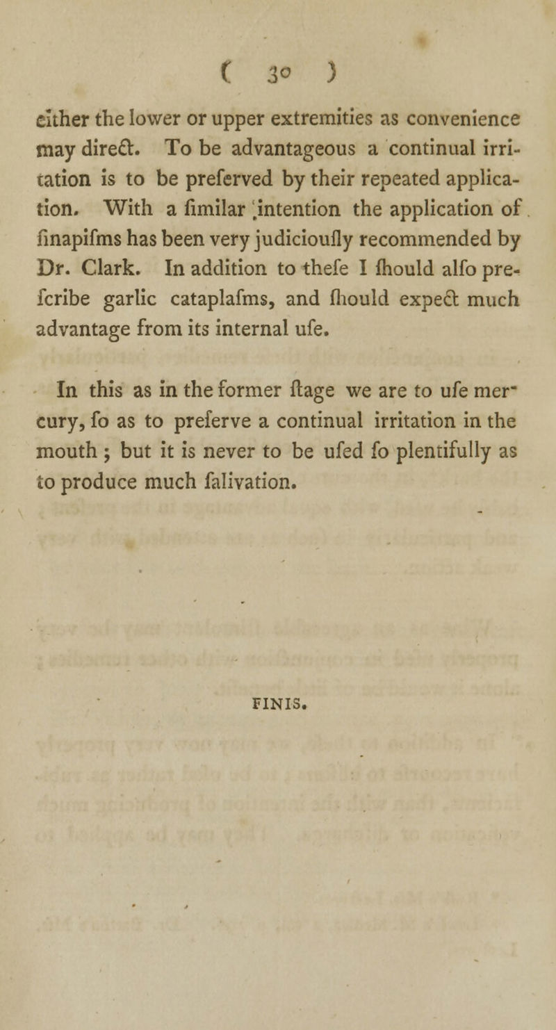 ( 3° ) either the lower or upper extremities as convenience may direct. To be advantageous a continual irri- tation is to be preferved by their repeated applica- tion. With a fimilar .intention the application of finapifms has been very judicioufly recommended by Dr. Clark. In addition to thefe I mould alfo pre- fcribe garlic cataplafms, and fliould expect much advantage from its internal ufe. In this as in the former ftage we are to ufe mer- cury, fo as to preferve a continual irritation in the mouth ; but it is never to be ufed fo plentifully as to produce much falivation. FINIS.