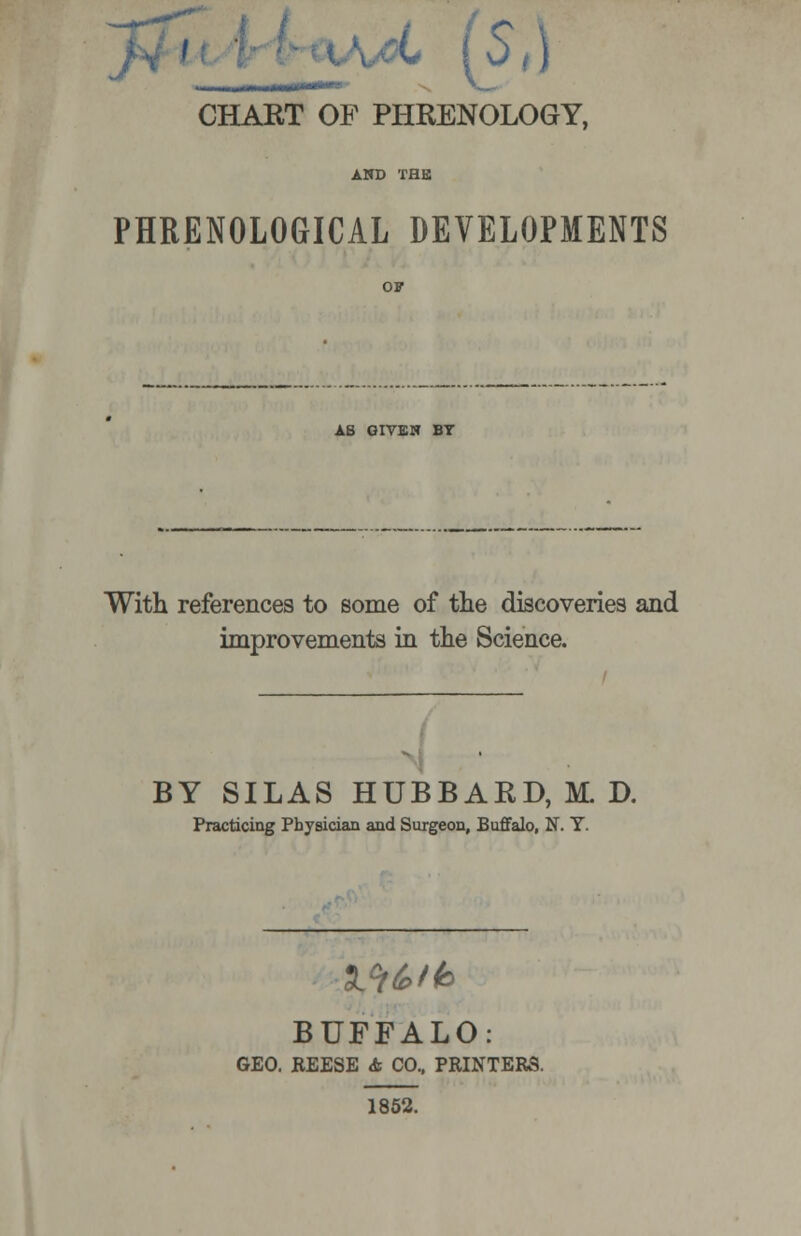 , II 1MIIH*- X_- CHART OF PHRENOLOGY, AND THE PHRENOLOGICAL DEVELOPMENTS AS GIVEN BT With references to some of the discoveries and improvements in the Science. BY SILAS HUBBARD, M. D. Practicing Physician and Surgeon, Buffalo, N. Y. Md>th BUFFALO: GEO. REESE & CO., PRINTERS. 1852.