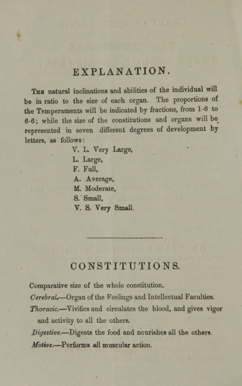 EXPLANATION. Thk natural inclinations and abilities of the individual will be in ratio to the size of each organ. The proportions of the Temperaments will be indicated by fractions, from 1-6 to 6-6; while the size of the constitutions and organs will be^ represented in seven different degrees of development by letters, as follows: V. L. Very Large, L. Large, F. Full, A. Average, M. Moderate, S. Small, V. S. Very Small. CONSTITUTIONS. Comparative size of the whole constitution. Cerebral.—Organ of the Feelings and Intellectual Faculties. Thoracic.—Vivifies and circulates the blood, and gives vigor and activity to all the others. Digestive.—Digests the food and nourishes all the others. Motive.—Performs all muscular action.