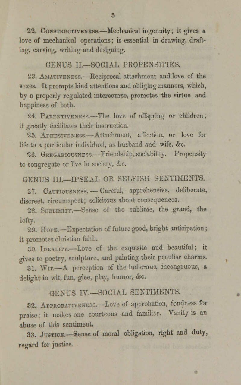 22. Constructiveness.—Mechanical ingenuity; it gives a love of mechanical operations; is essential in drawing, draft- ing, carving, writing and designing. GENUS II—SOCIAL PROPENSITIES. 23. Amativeness.—Reciprocal attachment and love of the sexes. It prompts kind attentions and obliging manners, which, by a properly regulated intercourse, promotes the virtue and happiness of both. 24. Parentiveness.—The love of offspring or children; it greatly facilitates their instruction. 25. Adhesiveness.—Attachment, affection, or love for life to a particular individual, as husband and wife, &c. 26. Gregariousness.—Friendship, sociability. Propensity to congregate or live in society, &c. GENUS III.—IPSEAL OR SELFISH SENTIMENTS. 27. Cautiousness. — Careful, apprehensive, deliberate, discreet, circumspect; solicitous about consequences. 28. Sublimity.—Sense of the sublime, the grand, the lofty. . 29. Hope.—Expectation of future good, bright anticipation; it promotes christian faith. 30. Ideality.—Love of the exquisite and beautiful; it gives to poetry, sculpture, and painting their peculiar charms. 31. Wit.—A perception of the ludicrous, incongruous, a delight in wit, fun, glee, play, humor, &c. GENUS IV.—SOCIAL SENTIMENTS. 32. Approbativeness.—Love of approbation, fondness for praise; it makes one courteous and familisr. Vanity is an abuse of this sentiment. 33. Justice.—Sense of moral obligation, right and duty, regard for justice.