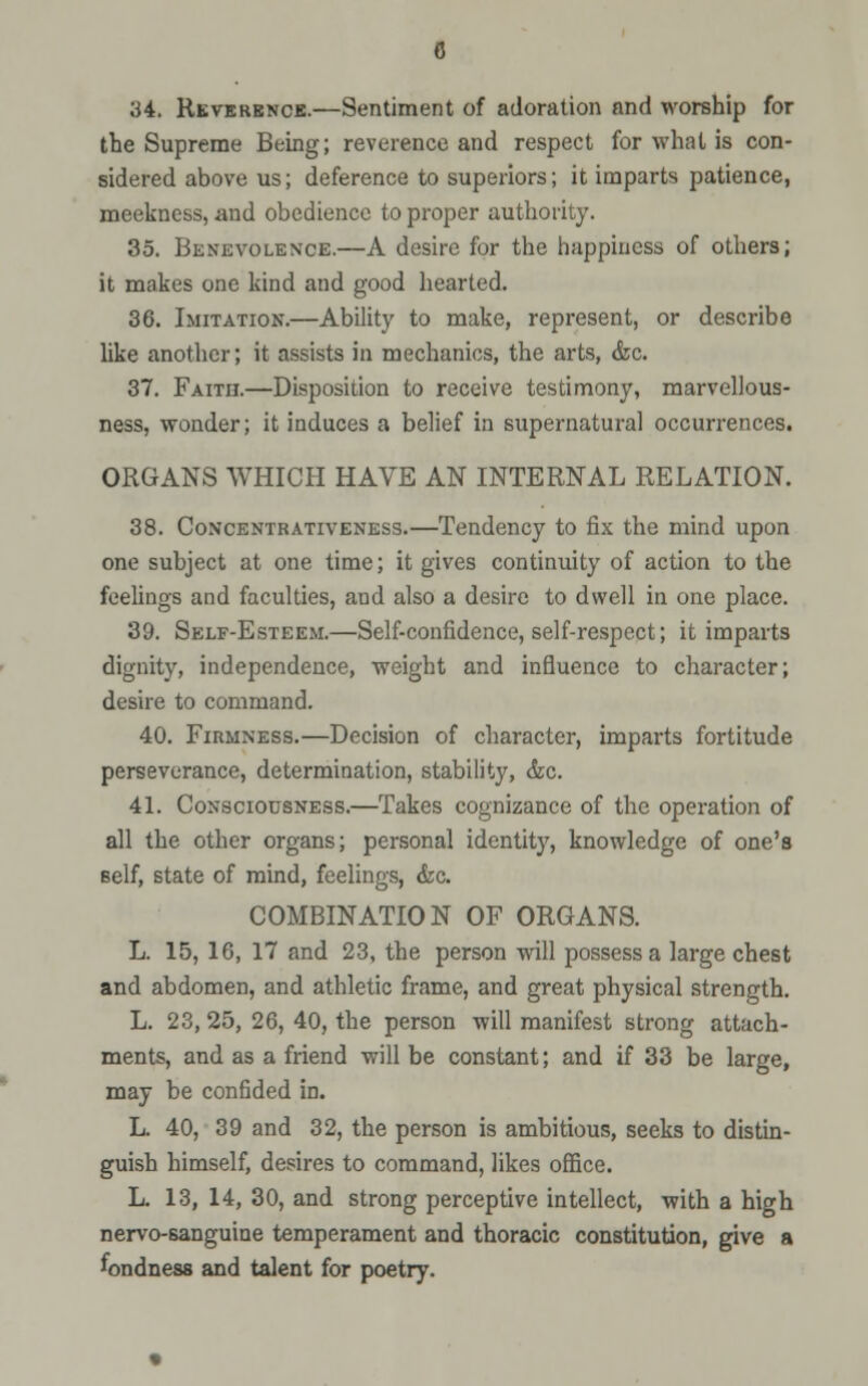 34. Reverence.—Sentiment of adoration and worship for the Supreme Being; reverence and respect for what is con- sidered above us; deference to superiors; it imparts patience, meekness, and obedience to proper authority. 35. Benevolence.—A desire for the happiness of others; it makes one kind and good hearted. 36. Imitation.—Ability to make, represent, or describe like another; it assists in mechanics, the arts, &c. 37. Faith.—Disposition to receive testimony, marvellous- ness, wonder; it induces a belief in supernatural occurrences. ORGANS WHICH HAVE AN INTERNAL RELATION. 38. Concentkativeness.—Tendency to fix the mind upon one subject at one time; it gives continuity of action to the feelings and faculties, and also a desire to dwell in one place. 39. Self-Esteem.—Self-confidence, self-respect; it imparts dignity, independence, weight and influence to character; desire to command. 40. Firmness.—Decision of character, imparts fortitude perseverance, determination, stability, &c. 41. Consciousness.—Takes cognizance of the operation of all the other organs; personal identity, knowledge of one's Belf, state of mind, feelings, &c. COMBINATION OF ORGANS. L. 15, 16, 17 and 23, the person will possess a large chest and abdomen, and athletic frame, and great physical strength. L. 23, 25, 26, 40, the person will manifest strong attach- ments, and as a friend will be constant; and if 33 be large, may be confided in. L. 40, 39 and 32, the person is ambitious, seeks to distin- guish himself, desires to command, likes office. L. 13, 14, 30, and strong perceptive intellect, with a hicrh nervo-sanguine temperament and thoracic constitution, give a fondness and talent for poetry.