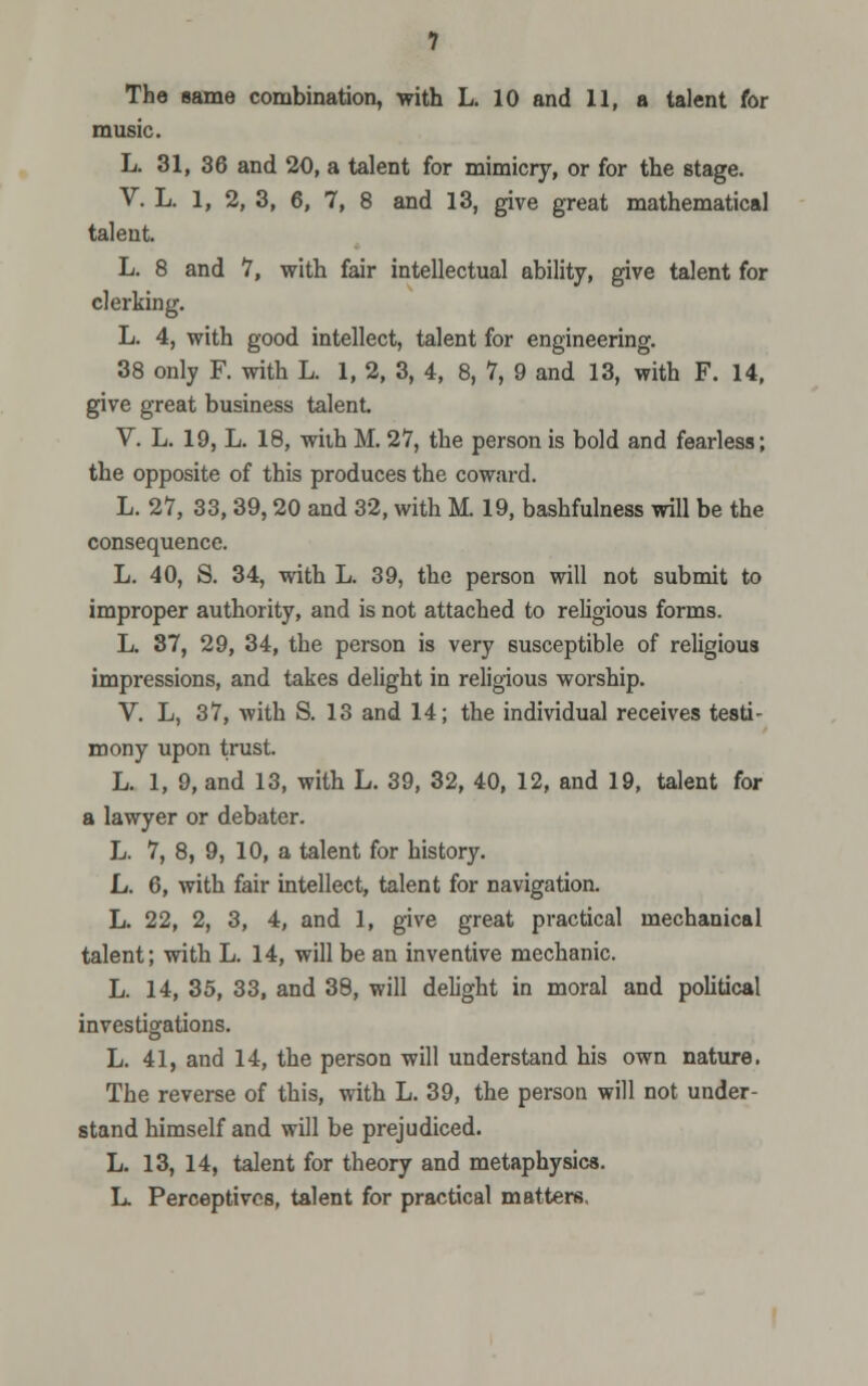 The same combination, with L. 10 and 11, a talent for music. L. 31, 36 and 20, a talent for mimicry, or for the stage. V. L. 1, 2, 3, 6, 7, 8 and 13, give great mathematical talent. L. 8 and 7, with fair intellectual ability, give talent for clerking. L. 4, with good intellect, talent for engineering. 38 only F. with L. 1, 2, 3, 4, 8, 7, 9 and 13, with F. 14, give great business talent V. L. 19, L. 18, with M. 27, the person is bold and fearless; the opposite of this produces the coward. L. 27, 33, 39, 20 and 32, with M. 19, bashfulness will be the consequence. L. 40, S. 34, with L. 39, the person will not submit to improper authority, and is not attached to religious forms. L. 37, 29, 34, the person is very susceptible of religious impressions, and takes delight in religious worship. V. L, 37, with S. 13 and 14; the individual receives testi- mony upon trust. L. 1, 9, and 13, with L. 39, 32, 40, 12, and 19, talent for a lawyer or debater. L. 7, 8, 9, 10, a talent for history. L. 6, with fair intellect, talent for navigation. L. 22, 2, 3, 4, and 1, give great practical mechanical talent; with L. 14, will be an inventive mechanic. L. 14, 35, 33, and 38, will delight in moral and political investigations. L. 41, and 14, the person will understand his own nature, The reverse of this, with L. 39, the person will not under- stand himself and will be prejudiced. L. 13, 14, talent for theory and metaphysics. L. Perceptivcs, talent for practical matters.