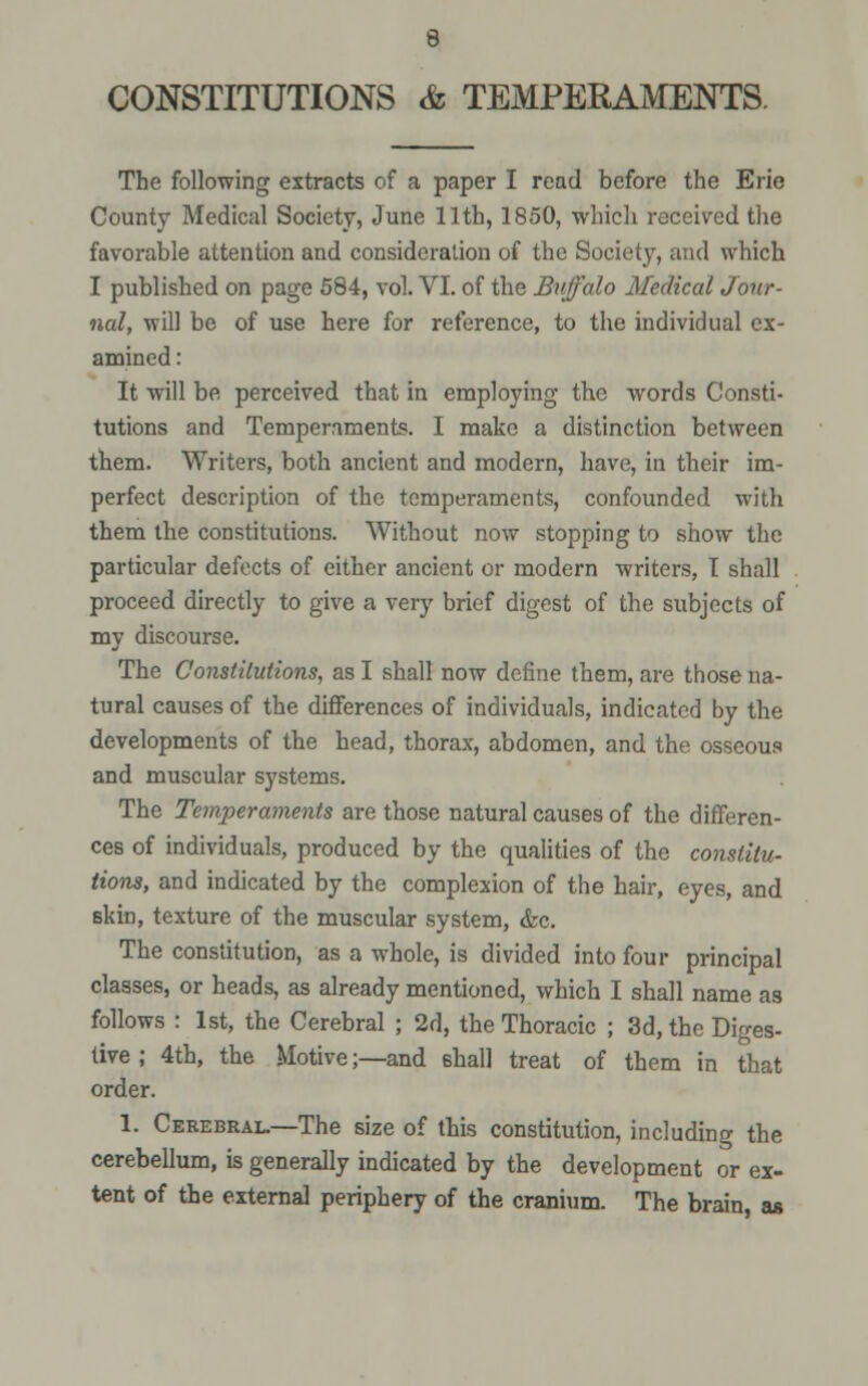 CONSTITUTIONS & TEMPERAMENTS The following extracts of a paper I read before the Erie County Medical Society, June 11th, 1850, which received the favorable attention and consideration of the Society, and which I published on page 584, vol. VI. of the Buffalo Medical Jour- nal, will be of use here for reference, to the individual ex- amined : It will be perceived that in employing the words Consti- tutions and Temperaments. I make a distinction between them. Writers, both ancient and modern, have, in their im- perfect description of the temperaments, confounded with them the constitutions. Without now stopping to show the particular defects of either ancient or modern writers, I shall proceed directly to give a very brief digest of the subjects of my discourse. The Constitutions, as I shall now define them, are those na- tural causes of the differences of individuals, indicated by the developments of the head, thorax, abdomen, and the osseous and muscular systems. The Temperaments are those natural causes of the differen- ces of individuals, produced by the qualities of the constitu- tions, and indicated by the complexion of the hair, eyes, and skin, texture of the muscular system, &c. The constitution, as a whole, is divided into four principal classes, or heads, as already mentioned, which I shall name as follows : 1st, the Cerebral ; 2d, the Thoracic ; 3d, the Diges- tive ; 4th, the Motive;—and shall treat of them in that order. 1. Cerebral.—The size of this constitution, including the cerebellum, is generally indicated by the development or ex- tent of the external periphery of the cranium. The brain, as