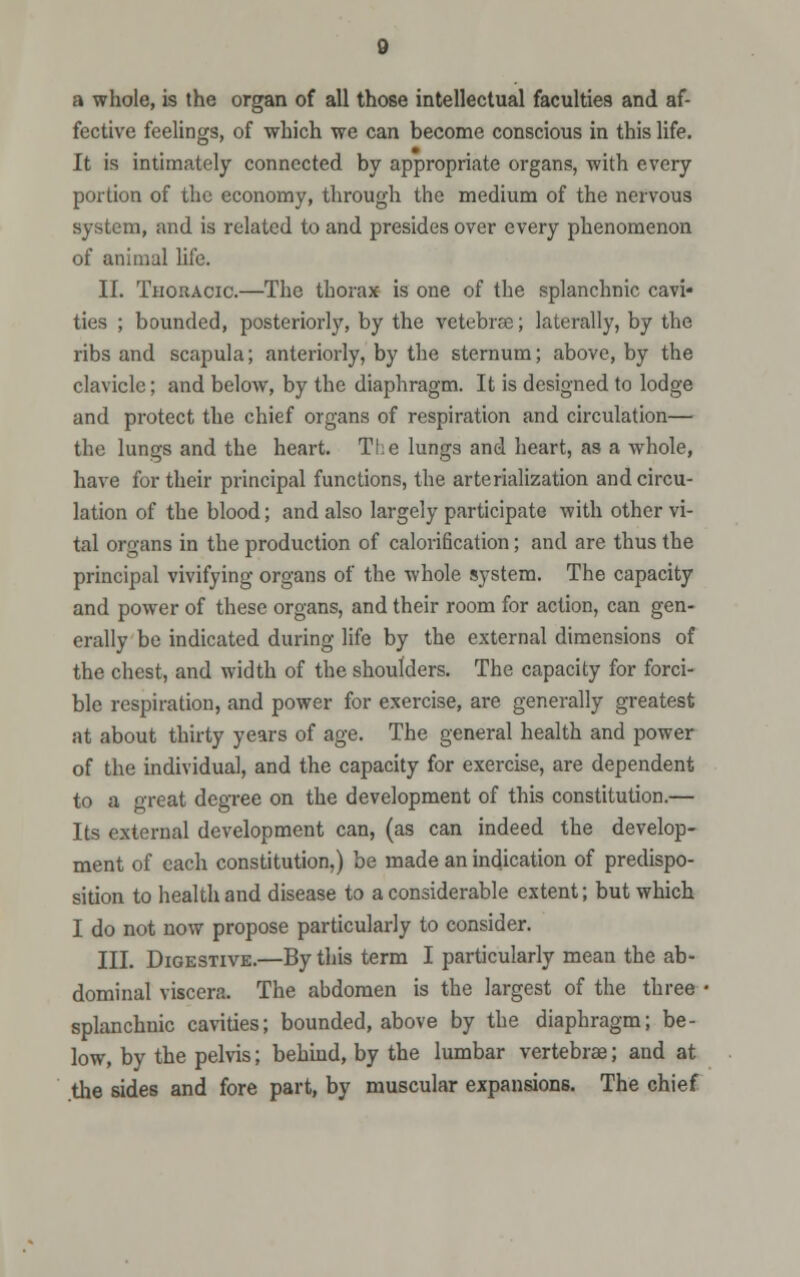 a whole, is the organ of all those intellectual faculties and af- fective feelings, of which we can become conscious in this life. It is intimately connected by appropriate organs, with every portion of the economy, through the medium of the nervous system, and is related to and presides over every phenomenon of animal life. II. Thoracic.—The thorax is one of the splanchnic cavi* ties ; bounded, posteriorly, by the vetebrae; laterally, by the ribs and scapula; anteriorly, by the sternum; above, by the clavicle; and below, by the diaphragm. It is designed to lodge and protect the chief organs of respiration and circulation— the lungs and the heart. The lungs and heart, as a whole, have for their principal functions, the arterialization and circu- lation of the blood; and also largely participate with other vi- tal organs in the production of calorification; and are thus the principal vivifying organs of the whole system. The capacity and power of these organs, and their room for action, can gen- erally be indicated during life by the external dimensions of the chest, and width of the shoulders. The capacity for forci- ble respiration, and power for exercise, are generally greatest at about thirty years of age. The general health and power of the individual, and the capacity for exercise, are dependent to a great degree on the development of this constitution.— Its external development can, (as can indeed the develop- ment of each constitution,) be made an indication of predispo- sition to health and disease to a considerable extent; but which I do not now propose particularly to consider. III. Digestive.—By this term I particularly mean the ab- dominal viscera. The abdomen is the largest of the three • splanchnic cavities; bounded, above by the diaphragm; be- low, by the pelvis; behind, by the lumbar vertebrae; and at the sides and fore part, by muscular expansions. The chief