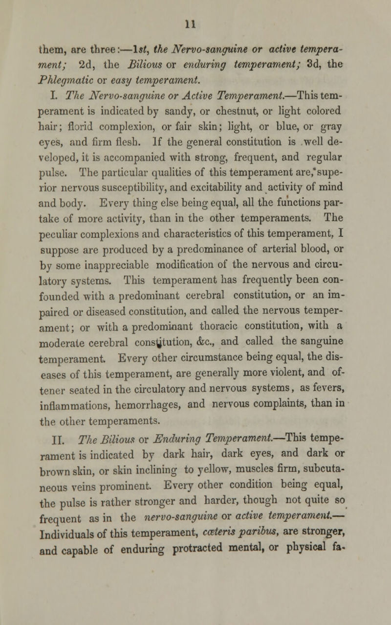 them, are three:—1st, the Nervo-sanguine or active tempera- ment; 2d, the Bilious or enduring temperament; 3d, the Phlegmatic or easy temperament. I. The Nervo-sanguine or Active Temperament.—This tem- perament is indicated by sandy, or chestnut, or light colored hair; florid complexion, or fair skin; light, or blue, or gray eyes, and firm flesh. If the general constitution is .well de- veloped, it is accompanied with strong, frequent, and regular pulse. The particular qualities of this temperament are,supe- rior nervous susceptibility, and excitability and activity of mind and body. Every thing else being equal, all the functions par- take of more activity, than in the other temperaments. The peculiar complexions and characteristics of this temperament, I suppose are produced by a predominance of arterial blood, or by some inappreciable modification of the nervous and circu- latory systems. This temperament has frequently been con- founded with a predominant cerebral constitution, or an im- paired or diseased constitution, and called the nervous temper- ament; or with a predominant thoracic constitution, with a moderate cerebral constitution, &c, and called the sanguine temperament Every other circumstance being equal, the dis- eases of this temperament, are generally more violent, and of- tener seated in the circulatory and nervous systems, as fevers, inflammations, hemorrhages, and nervous complaints, than in the other temperaments. II. The Bilious or Enduring Temperament.—This tempe- rament is indicated by dark hair, dark eyes, and dark or brown skin, or skin inclining to yellow, muscles firm, subcuta- neous veins prominent. Every other condition being equal, the pulse is rather stronger and harder, though not quite so frequent as in the nervo-sanguine or active temperament.— Individuals of this temperament, cceteris paribus, are stronger, and capable of enduring protracted mental, or physical fa-