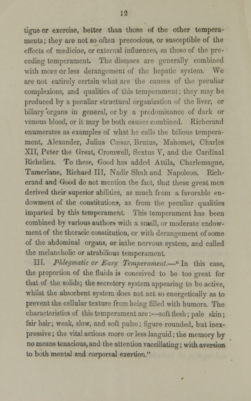 tigue or exercise, better than those of the other tempera- ments ; they are not so often precocious, or susceptible of the effects of medicine, or external influences, as those of the pre- ceding temperament. The diseases are generally combined with more or less derangement of the hepatic system. We are not entirely certain what are the causes of the peculiar complexions, and qualities of this temperament; they may be produced by a peculiar structural organization of the liver, or biliary organs in general, or by a predominance of dark or venous blood, or it may be both cauacs combined. Richerand enumerates as examples of what he calls the bilious tempera- ment, Alexander, Julius Caesar, Brutus, Mahomet, Charles XII, Peter the Great, Cromwell, Sextus V, and the Cardinal Richelieu. To these, Good has added Attila, Charlemagne, Tamerlane, Richard III, Nadir Shah and Napoleon. Rich- erand and Good do not mention the fact, that these great men derived their superior abilities, as much from a favorable en- dowment of the constitutions, as from the peculiar qualities imparted by this temperament. This temperament has been combined by various authors with a small, or moderate endow- ment of the thoracic constitution, or with derangement of some of the abdominal organs, or inthe nervous system, and called the melancholic or atrabilious temperament. III. Phlegmatic or Easy Temperament.— In this case, the proportion of the fluids \s conceived to be too great for that of the solids; the secretory system appearing to be active, whilst the absorbent system does not act so energetically as to prevent the cellular texture from being filled with humors. The characteristics of this temperament are:—soft flesh; pale skin; fair hair; weak, slow, and soft pulse; figure rounded, but inex- pressive ; the vital actions more or less languid; the memory by no means tenacious, and the attention vaccillating; with aversion to both mental and corporeal exertion.