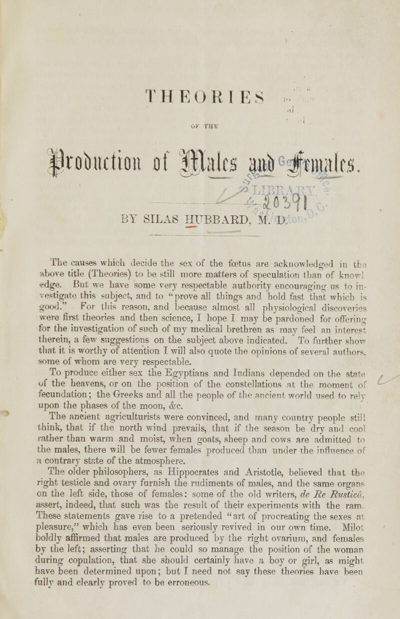 irobudion of Males ano icnutks BY SILAS HUBBARD, M. D. Hie causes which decide the sex of the foetus are acknowledged in the above title (Theories) to be still more matters of speculation than of know fdge. But we have some very respectable authority encouraging us to in- vestigate this subject, and to prove all things and hold fast that which is good. For this reason, and because almost all physiological discoveries were first theories and then science, I hope I may be pardoned for offering for the investigation of such of my medical brethren as may feel an interest therein, a few suggestions on the subject above indicated. * To further show that it is worthy of attention I will also quote the opinions of several authors, some of whom are very respectable. To produce either sex the Egyptians and Indians depended on the of the heavens, or on the position of the constellations at the moment of fecundation; the Greeks and all the people of the ancient, world used to rely upon the phases of the moon, &c. The ancient agriculturists were convinced, and many country people still think, that if the north wind prevails, that if the season be dry and cool rather than warm and moist, when goats, sheep and cows are admitted to the males, there will be fewer females produced than under the influence of a contrary state of the atmosphere. The older philosophers, as Hippocrates and Aristotle, believed that the right testicle and ovary furnish the rudiments of males, and the same organ* on the left side, those of females: some of the old writers, de Re Bustic6 assert, indeed, that such was the result of their experiments with the ram These statements gave rise to a pretended  art of procreating the sexes at pleasure, which has even been seriously revived in our own time. Milot boldly affirmed that males are produced by the right ovarium, and females by the left; asserting that he could so manage the position of the woman during copulation, that she should certainly have a boy or girl, as might have been determined upon; but I need not say these theories have been fully and clearly proved to be erroneous.