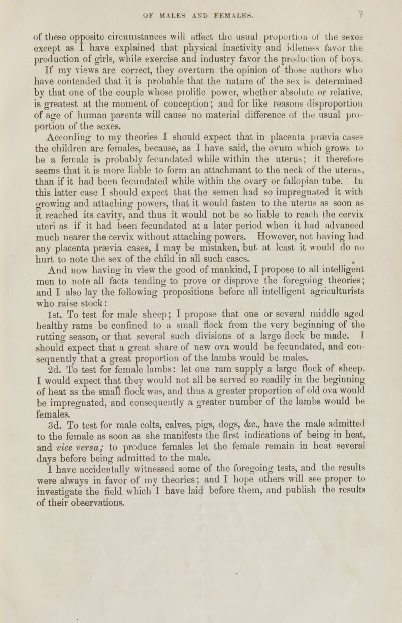 of these opposite circumstances will affect the usual proportion of the sexe-= except as I have explained that physical inactivity and idleness favor tbe production of girls, while exercise and industry favor the production of boys. If ray views are correct, they overturn the opinion of those authors who have contended that it is probable that the nature of the sex is determined by that one of the couple whose prolific power, whether absolute or relative, is greatest at the moment of conception; and for like reasons disproportion of age of human parents will cause no material difference of the usual pro- portion of the sexes. According to my theories I should expect that in placenta prsevia cases the children are females, because, as I have said, the ovum which grows to be a female is probably fecundated while within the uterus; it therefore seems that it is more liable to form an attachmant to the neck of the uterus, than if it had been fecundated while within the ovary or fallopian tube. In this latter case I should expect that the semen had so impregnated it with growing and attaching powers, that it would fasten to the uterus as soon as it reached its cavity, and thus it would not be so liable to reach the cervix uteri as if it had been fecundated at a later period when it had advanced much nearer the cervix without attaching powers. However, not having had any placenta praevia cases, I may be mistaken, but at least it would do no hurt to note the sex of the child in all such cases. And now having in view the good of mankind, I propose to all intelligent men to note all facts tending to prove or disprove the foregoing theories; and I also lay the following propositions before all intelligent agriculturists who raise stock: 1st. To test for male sheep; I propose that one or several middle aged healthy rams be confined to a small flock from the very beginning of the rutting season, or that several such divisions of a large flock be made. 1 should expect that a great share of new ova would be fecundated, and con- sequently that a great proportion of the lambs would be males. 2d. To test for female lambs: let one ram supply a large flock of sheep. I would expect that they would not all be served so readily in the beginning of heat as the small flock was, and thus a greater proportion of old ova would be impregnated, and consequently a greater number of the lambs would be females. 3d. To test for male colts, calves, pigs, dogs, <fec, have the male admitted to the female as soon as she manifests the first indications of being in heat, and vice versa; to produce females let the female remain in heat several days before being admitted to the male. I have accidentally witnessed some of the foregoing tests, and the results were always in favor of my theories; and I hope others will see proper to investigate the field which I have laid before them, and publish the results of their observations.