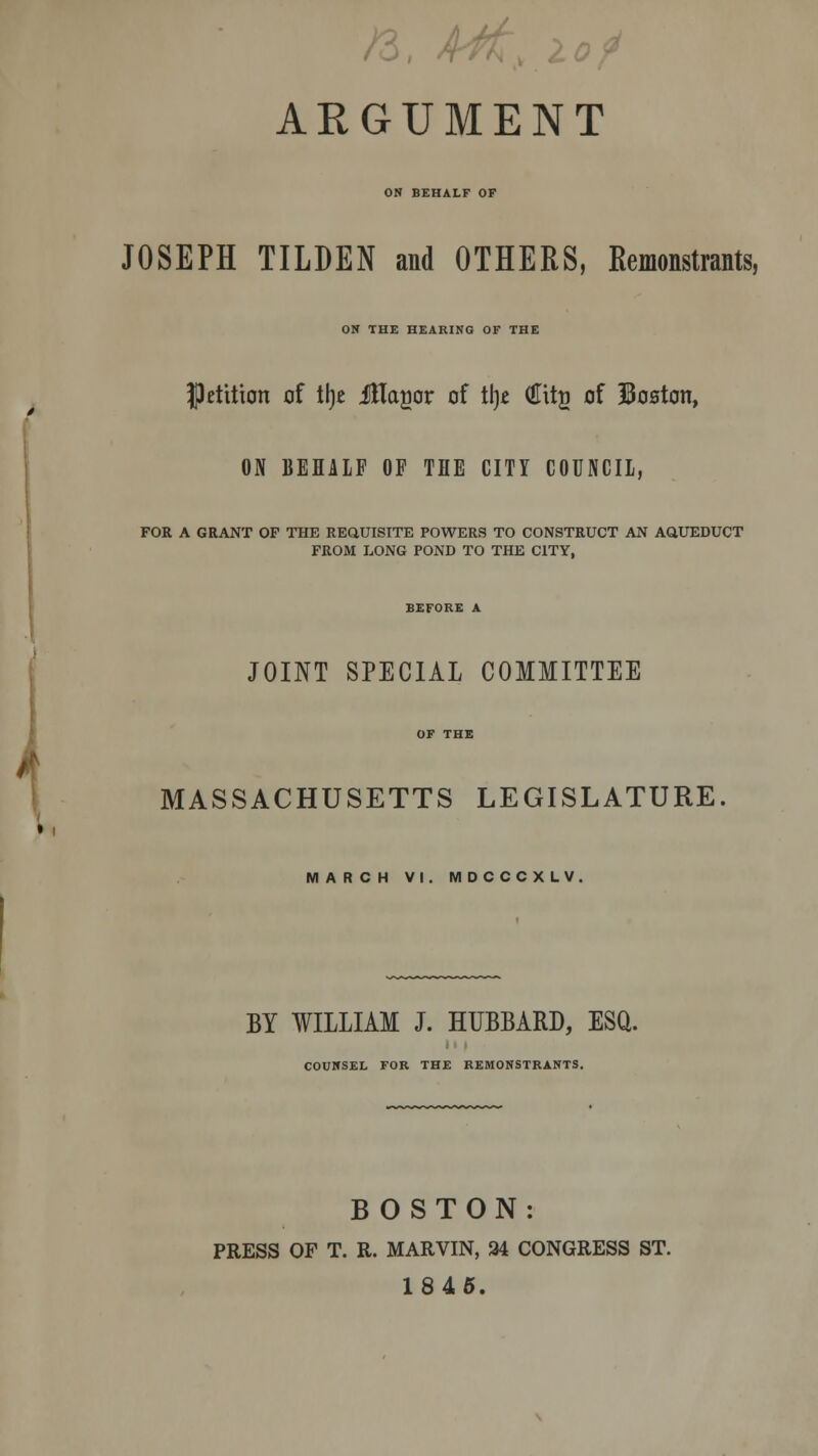 . /3, £j£, i ARGUMENT ON BEHALF OF JOSEPH TILDEN and OTHERS, Remonstrants, ON THE HEARING OF THE petition of % Jflagor of tlje (Eitg of Boaton, ON BEHALF OF THE CITY COUNCIL, FOR A GRANT OF THE REQUISITE POWERS TO CONSTRUCT AN AQUEDUCT FROM LONG POND TO THE CITY, JOINT SPECIAL COMMITTEE MASSACHUSETTS LEGISLATURE MARCH VI. MDCCCXLV. BY WILLIAM J. HUBBARD, ESQ. COUNSEL FOR THE REMONSTRANTS. BOSTON: PRESS OF T. R. MARVIN, 34 CONGRESS ST. 1845.