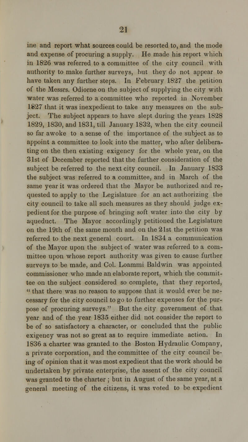 ine and report what sources could be resorted to, and the mode and expense of procuring a supply. He made his report which in 1826 was referred to a committee of the city council with authority to make further surveys, but they do not appear to have taken any further steps. In February 1827 the petition of the Messrs. Odiorne on the subject of supplying the city with water was referred to a committee who reported in November 1827 that it was inexpedient to take any measures on the sub- ject. The subject appears to have slept during the years 1828 1829, 1830, and 1831, till January 1832, when the city council so far awoke to a sense of the importance of the subject as to appoint a committee to look into the matter, who after delibera- ting on the then existing exigency for the whole year, on the 31st of December reported that the further consideration of the subject be referred to the next city council. In January 1833 the subject was referred to a committee, and in March of the same year it was ordered that the Mayor be authorized and re- quested to apply to the Legislature for an act authorizing the city council to take all such measures as they should judge ex- pedient for the purpose of bringing soft water into the city by aqueduct. The Mayor accordingly petitioned the Legislature on the 19th of the same month and on the 21st the petition was referred to the next general court. In 1834 a communication of the Mayor upon the subject of water was referred to a com- mittee upon whose report authority was given to cause further surveys to be made, and Col. Loammi Baldwin was appointed commissioner who made an elaborate report, which the commit- tee on the subject considered so complete, that they reported,  that there was no reason to suppose that it would ever be ne- cessary for the city council to go to further expenses for the pur- pose of procuring surveys. But the city government of that year and of the year 1835 either did not consider the report to be of so satisfactory a character, or concluded that the public exigency was not so great as to require immediate action. In 1836 a charter was granted to the Boston Hydraulic Company, a private corporation, and the committee of the city council be- ing of opinion that it was most expedient that the work should be undertaken by private enterprise, the assent of the city council was granted to the charter ; but in August of the same year, at a general meeting of the citizens, it was voted to be expedient