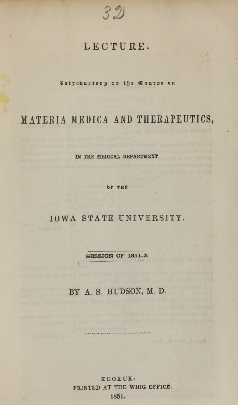 3% LECTURE, Jtnt jroUuc t or p to 11) e ffiouvse on MATERIA MEDICA AND THERAPEUTICS, IN THE MEDICAL DEPARTMENT of rat IOWA STATE UNIVERSITY. SESSION OF 1851-2, (  BY A. a HUDSON, M. D: KEOKUK: PRINTED AT THE WHIG OFFICE 1851.