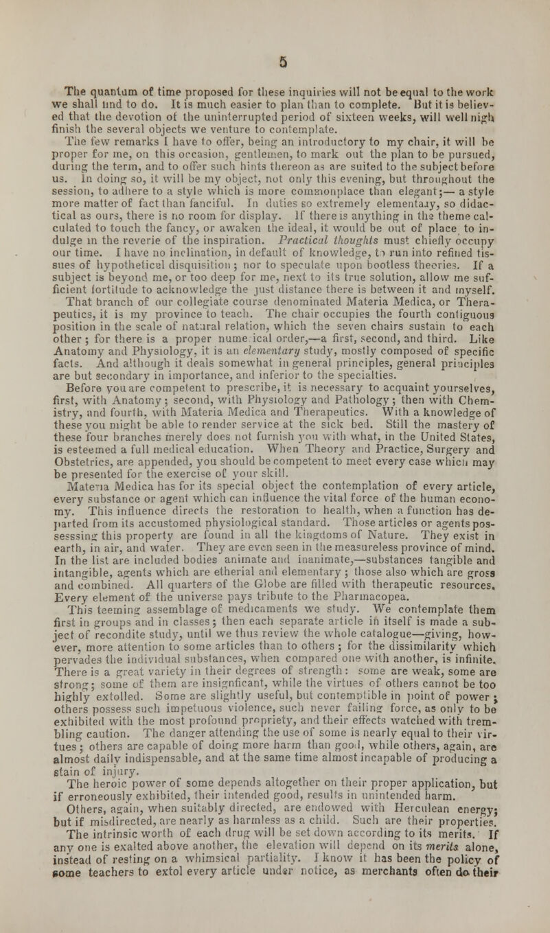 The quantum of time proposed for these inquiries will not be equal to the work we shall lind to do. It is much easier to plan than to complete. But it is believ- ed that the devotion of the uninterrupted period of sixteen weeks, will well nigh finish the several objects we venture to contemplate. The few remarks I have to offer, being an introductory to my chair, it will be proper for me, on this occasion, gentlemen, to mark out the plan to be pursued, during the term, and to offer such hints thereon as are suited to the subject before us. In doing so, it will be my object, not only this evening, but throughout the session, to adhere to a style which is more comsionplace than elegant;— a style more matter of fact than fanciful. In duties so extremely elementajy, so didac- tical as ours, there is no room for display. If there is anything in ths theme cal- culated to touch the fancy, or awaken the ideal, it would be out of place to in- dulge in the reverie of the inspiration. Practical thoughts must chiefly occupy our time. I have no inclination, in default of knowledge, to run into refined tis- sues of hypothetical disquisition ; nor to speculate upon bootless theories. If a subject is beyond me, or too deep for me, next to its true solution, allow me suf- ficient fortitude to acknowledge the just distance there is between it and myself. That branch of our collegiate course denominated Materia Medica, or Thera- peutics, it is my province to teach. The chair occupies the fourth contiguous position in the scale of natural relation, which the seven chairs sustain to each other; for there is a proper nume.ical order,—a first, second, and third. Like Anatomy and Physiology, it is an elementary study, mostly composed of specific facts. And although it deals somewhat in general principles, general principles are but secondary in importance, and inferior to the specialties. Before you are competent to prescribe, it is necessary to acquaint yourselves, first, with Anatomy; second, with Physiology and Pathology; then with Chem- istry, and fourth, with Materia Medica and Therapeutics. With a knowledge of these you might be able to render service at the sick bed. Still the mastery of these four branches merely does not furnish you with what, in the United States, is esteemed a full medical education. When Theo^ and Practice, Surgery and Obstetrics, are appended, you should be competent to meet every case which may be presented for the exercise of your skill. Materia Medica has for its special object the contemplation of every article, every substance or agent which can influence the vital force of the human econo- my. This influence directs the restoration to health, when a function has de- parted from its accustomed physiological standard. Those articles or agents pos- sesssing this property are found in all the kingdoms of Nature. They exist in earth, in air, and water. They are even seen in the measureless province of mind. In the list are included bodies animate and inanimate,—substances tangible and intangible, agents which are etherial anil elementary ; those also which are gross and combined. All quarters of the Globe are filled with therapeutic resources. Every element of the universe pays tribute to the Pharmacopea. This teeming assemblage of medicaments we study. We contemplate them first in groups and in classes; then each separate article in itself is made a sub- ject of recondite study, until we thus review the whole catalogue—giving, how- ever, more attention to some articles than to others ; for the dissimilarity which pervades the individual substances, when compared one with another, is'infinite. There is a great variety in their degrees of strength: some are weak, some are strong; some of them are insignficant, while the virtues of others cannot be too highly extolled. Some are slightly useful, but contemptible in point of power ; others possess such impetuous violence, such never failing force, as only to be exhibited with the most profound propriety, and their effects watched with trem- bling caution. The danger attending the use of some is nearly equal to their vir- tues; others are capable of doing more harm than good, while others, again, are almost dailv indispensable, and at the same time almost incapable of producing a stain of injury. The heroic power of some depends altogether on their proper application, but if erroneously exhibited, their intended good, results in unintended harm. Others, again, when suitably directed, are endowed with Herculean energy; but if misdirected, are nearly as harmless as a child. Such are their properties. The intrinsic worth of each drug will be set down according to its merits. If any one is exalted above another, the elevation will depend on its merits alone, instead of resting on a whimsical partiality. I know it has been the policy of some teachers to extol every article under notice, as merchants often do their