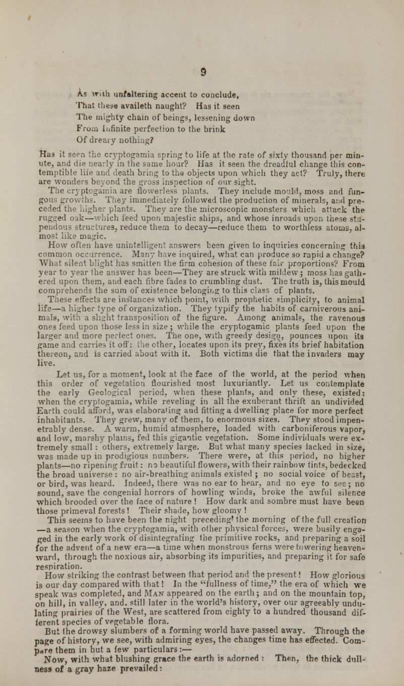 As \Tith unfaltering accent to conclude, That these availeth naught? Has it seen The mighty chain of beings, lessening down Fro.ii Infinite perfection to the brink Of dreary nothing? Has it sepn the cryptogamia spring to life at the rate of sixty thousand per min- ute, and die nearly in the same hour? Has it seen the dreadful change this con- temptible lite and death bring to the objects upon which they act? Truly, there are wonders beyond the gross inspection of our sight. The cryptogamia are flowerless plants. They include mould, moss and fun- gous growths. They immediately followed the production of minerals, and pre- ceded the wigher plants. They are the microscopic monsters which attack the rugged oak—which feed upon majestic ships, and whose inroads upon these stu- pendous structures, reduce them to decay—reduce them to worthless atoms, al- most like magic. How often have unintelligent answers been given to inquiries concerning this common occurrence. Many have inquired, what can produce so rapid a change? What silent blight has smitten the firm cohesion of these fair proportions? From year to year the answer has been—They are struck with mildew; moss has gath- ered upon them, and each fibre fades to crumbling dust. The truth is, this mould comprehends the sum of existence belonging to this class of plants. These effects are instances which point, with prophetic simplicity, to animal life—a higher type of organization. They typify the habits of carniverous ani- mals, with a slight transposition of the figure. Among animals, the ravenous ones feed upon those less in size ; while the cryptogamic plants feed upon the larger and more perfect ones. The one, with greedy design, pounces upon its game and carries it off: the other, locates upon its prey, fixes its brief habitation thereon, and is carried about with it. Both victims die that the invaders may live. Let us, for a moment, look at the face of the world, at the period when this order of vegetation flourished most luxuriantly. Let us contemplate the early Geological period, when these plants, and only these, existed: when the cryptogamia, while reveling in all the exuberant thrift an undivided Earth could afford, was elaborating and fitting a dwelling place for more perfect inhabitants. They grew, many of them, to enormous sizes. They stood impen- etrably dense. A warm, humid atmosphere, loaded with carboniferous vapor, and low, marshy plains, fed this gigantic vegetation. Some individuals were ex- tremely small : others, extremely large. But what many species lacked in size, was made up in prodigious numbers. There were, at this period, no higher plants—no ripening fruit: ns beautiful flowers, with their rainbow tints, bedecked the broad universe : no air-breathing animals existed ; no social voice of beast, or bird, was heard. Indeed, there was no ear to hear, and no eye to see; no sound, save the congenial horrors of howling winds, broke the awful silence which brooded over the face of nature ! How dark and sombre must have been those primeval forests! Their shade, how gloomy ! This seems to have been the night preceding' the morning of the full creation —a season when the cryptogamia, with other physical forces, were busily enga- ged in the early work of disintegrating the primitive rocks, and preparing a soil for the advent of a new era—a time when monstrous ferns were towering heaven- ward, through the noxious air, absorbing its impurities, and preparing it for safe respiration. How striking the contrast between that period and the present! How glorious is our day compared with that! In the fullness of time, the era of which we speak was completed, and Man appeared on the earth; and on the mountain top, on hill, in valley, and, still later in the world's history, over our agreeably undu- lating prairies of the West, are scattered from eighty to a hundred thousand dif- ferent species of vegetable flora. But Ihe drowsy slumbers of a forming world have passed away. Through the page of history, we see, with admiring eyes, the changes time has effected. Com- pare them in but a few particulars :— Now, with what blushing grace the earth is adorned : Then, the thick dull- ness of a gray baze prevailed: