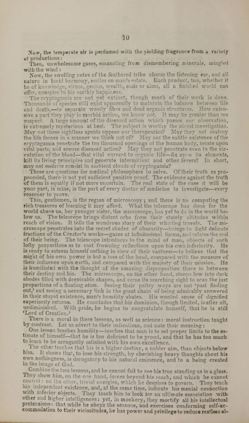 Now. the temperate air is perfumed with the yielding fragrance from * variety ui productions: Then, unwholesome gases, emanating from dismembering minerals, mingled with the wind : Now, the swelling notes of the feathered tribe charm the listening ear. and all nature in lucid harmony, smiles on in Each product, too, whetfu-r it be of knowledge, virtue, genius, wealth, ends or aims, all a finished world can offer, conspire to his earthly happiness. The cryptogarnia are not yet extinct, though much of their work is done. Thousands of species still exist apparently to maintain the balance between life and death,—to'separate woody fibre and dead organic structures. How exten- sive a part they play in morbid action, we know not. It may be greater than we suspect. A large amount of the diseased action which passes our observation, is extremely mysterious at best. The subject is worthy the nicest investigation. May not these sightless agents oppose our therapeutics? May they not destroy the life forces in a manner we think not of? May noi the subtle existence of the cryptogarnia penetrate the ten thousand openings of the human body, locate upon vital parts, and arouse diseased action? May they not penetrate even to the cir- culation of the blood—that vital current to organic life—fix up^n its elenipnts, kill its living principles and generate intermittent and other fevers? In short, may not malaria consist in ambient clouds of cryptogarnia? These are questions for medical philosophers to solve. Of their truth as pro- pounded, there is not yet sufficient positive proof. The evidence against the truth of them is equally if not more uncertain. The real state of the case it will be your part, is mine, is the part of every doctor of medicine to investigate—every reasoner to prove. This, gentlemen, is the region of microscopy; and there is no computing the rich treasures of learning it may afford. What the telescope has done for the world above us, her younger sister, the microscope, h;is yet to do in the world be- low us. The telescope brings distant orbs from their stately altitudes within reach of vision. It tells the wondrous story of their whirling travels. The mi- croscope penetrates into the secret shades of obscurity—brings to lii_rht delicate fractions of the Creator's works—gazes at infinitesimal forms, ai I he end of their being. The telescope introduces to the mind of man, objects of such lofty proportions as to cast frowning reflections upon his own inferiority. He is ready to esteem himself nothing in view of their vastness—to believe that the migkt of his own power is but a toss of the head, compared with the measure of their influence upon earth, and compared with the majesty of their mission. He is humiliated with the thought of the amazing disproportion there is between their destiny and his. The microscope, on the other hand, stoops low into dark abodes filled with despicable shapes, and turns its searching sight to scan the just proportions of a floating atom. Seeing their paltry ways are not 'past finding out,' and seeing a necessary link in the great chain of being admirably answered in their stupid existence, man's humility abates. His wonted sense of dignified superiority returns. He concludes that his dominion, though limited, is after all, undiminished. With pride, he begins to congratulate himself, that he is still 'Lord of Creation.' There is a moral in these lessons, as well as science: moral instruction taught by contrast. Let us advert to their indications, and note their meaning : One lesson teaches humility—teaches that man is to set proper limits to the es- timate of himself—that he is too deficient to be proud, and that he has too much totaarn to be arrogantly satisfied with his own excellence. The other teaches that his is a higher destiny, a nobler aim, than objects below him. It shows that, to lose his strength, by cherishing heavy thoughts about his own nothingness, is derogatory to his natural eminence, and to a bein» created in the image of God. Combine the two lessons, and he cannot fail to see bis true standing as in a glass. I hey show him, on the one hand, forces beyond I . he cannot control: 01 ergies, which he despises to govern. Thevteach his independent existence, and, at the same time, indicate his menial connection with interior objects. They teach him to look lor an ultimate association with other and higher intelligences: yet, in mockery, they mortify all his intellectual pretensions: that, while he obeys the seasons, and exercises conforming self-ac- commodation to their vicissitudes, he has power and privilege to reduce restless el-