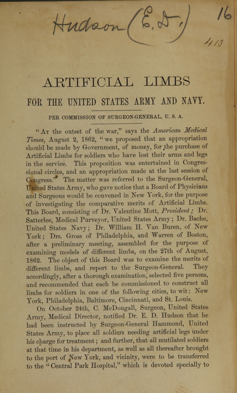 ARTIFICIAL LIMBS FOE THE UNITED STATES ARMY AND NAVY. PER COMMISSION OF SURGEON-GENERAL, U. S. A.  At the outset of the war, says the American Medical Times, August 2, 1862, we proposed that an appropriation should be made by Government, of money, for .the purchase of Artificial Limbs for soldiers who have lost their arms and legs in the service. This proposition was entertained in Congres- sional circles, and an appropriation made at the last session of Congress.'' The matter was referred to the Surgeon-General, United States Army, who gave notice that a Board of Physicians and Surgeons would be convened in New York, for the purpose of investigating the comparative merits of Artificial Limbs. This Board, consisting of Dr. Valentine Mott, President; Dr. Satterlee, Medical Purveyor, United States Army; Dr. Bache, United States Navy; Dr. William H. Yan Buren, of New York; Drs. Gross of Philadelphia, and Warren of Boston, after a preliminary meeting, assembled for the purpose of examining models of different limbs, on the 27th of August, 1862. The object of this Board was to examine the merits of different limbs, and report to the Surgeon-General. They accordingly, after a thorough examination, selected five persons, and recommended that each be commissioned to construct all limbs for soldiers in one of the following cities, to wit: New York, Philadelphia, Baltimore, Cincinnati, and St. Louis. On October 24th, C. McDougall, Surgeon, United States Army, Medical Director, notified Dr. E. D. Hudson that he had been instructed by Surgeon-General Hammond, United States Army, to place all soldiers needing artificial legs under his charge for treatment; and further, that all mutilated soldiers at that time in his department, as well as all thereafter brought to the port of ^ew York, and vicinity, were to be transferred to the  Central Park Hospital, which is devoted specially to