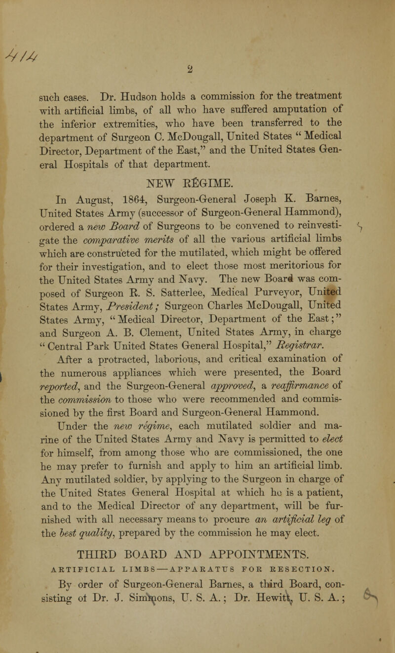 ^/4 2 such cases. Dr. Hudson holds a commission for the treatment with artificial limbs, of all who have suffered amputation of the inferior extremities, who have been transferred to the department of Surgeon C. McDougall, United States  Medical Director, Department of the East, and the United States Gen- eral Hospitals of that department. NEW REGIME. In August, 1864, Surgeon-General Joseph K. Barnes, United States Army (successor of Surgeon-General Hammond), ordered a new Board of Surgeons to be convened to reinvesti- S gate the comparative merits of all the various artificial limbs which are constructed for the mutilated, which might be offered for their investigation, and to elect those most meritorious for the United States Army and Navy. The new Board was com- posed of Surgeon R. S. Satterlee, Medical Purveyor, United States Army, President; Surgeon Charles McDougall, United States Army, Medical Director, Department of the East; and Surgeon A. B. Clement, United States Army, in charge  Central Park United States General Hospital, Registrar. After a protracted, laborious, and critical examination of the numerous appliances which were presented, the Board reported, and the Surgeon-General approved, a reaffirmance of the commission to those who were recommended and commis- sioned by the first Board and Surgeon-General Hammond. Under the new regime, each mutilated soldier and ma- rine of the United States Army and Navy is permitted to elect for himself, from among those who are commissioned, the one he may prefer to furnish and apply to him an artificial limb. Any mutilated soldier, by applying to the Surgeon in charge of the United States General Hospital at which he is a patient, and to the Medical Director of any department, will be fur- nished with all necessary means to procure an artificial leg of the hest quality, prepared by the commission he may elect. THIRD BOARD AND APPOINTMENTS. ARTIFICIAL LIMBS — APPARATUS FOE RESECTION. By order of Surgeon-General Barnes, a third Board, con- sisting ot Dr. J. Simeons, U. S. A.; Dr. Hewitt^ U. S. A.;