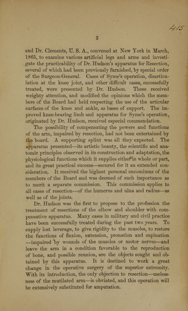 4/s and Dr. Clements, U. S. A., convened at New York in March, 1865, to examine various artificial legs and arms and investi- gate the practicability of Dr. Hudson's apparatus for Resection, several of which had been previously furnished, by special order of the Surgeon-General. Cases of Syme's operation, disarticu- lation at the knee joint, and other difficult cases, successfully treated, were presented by Dr. Hudson. These received weighty attention, and modified the opinions which the mem- bers of the Board had held respecting the use of the articular surfaces of the knee and ankle, as bases of support. The im- proved knee-bearing limb and apparatus for Syme's operation, originated by Dr. Hudson, received especial commendation. The possibility of compensating the powers and functions of the arm, impaired by resection, had not been entertained by the board. A supporting splint was all they expected. The apparatus presented—its artistic beauty, the scientific and ana- tomic principles observed in its construction and adaptation, the physiological functions which it supplies either in whole or part, and its great practical success—secured for it an extended con- sideration- It received the highest personal encomiums of the members of the Board and was deemed of such importance as to merit a separate commission. This commission applies to all cases of resection—of the humerus and ulna and radius—as well as of the joints. Dr. Hudson was the first to propose to the profession the treatment of resections of the elbow and shoulder with com- pensative apparatus. Many cases in military and civil practice have been successfully treated during the past two years. To supply lost leverage, to give rigidity to the muscles, to restore the functions of flexion, extension, pronation and supination —impaired by wounds of the muscles or motor nerves—and leave the arm in a condition favorable to the reproduction of bone, and possible reunion, are the objects sought and ob- tained by this apparatus. It is destined to work a great change in the operative surgery of the superior extremity. With its introduction, the only objection to resection—useless- ness of the mutilated arm—is obviated, and this operation will be extensively substituted for amputation.