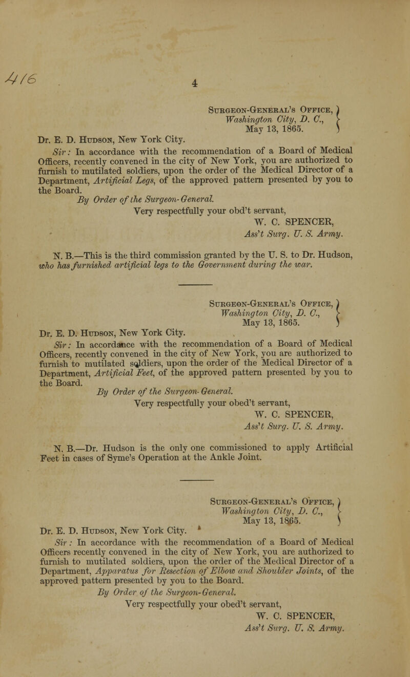 4f6 Surgeon-General's Office, Washington City, D. C, May 13, 1865. Dr. E. D. Hudson, New York City. Sir: In accordance with the recommendation of a Board of Medical Officers, recently convened in the city of New York, you are authorized to furnish to mutilated soldiers, upon the order of the Medical Director of a Department, Artificial Legs, of the approved pattern presented by you to the Board. By Order of the Surgeon-General. Very respectfully your obd't servant, W. C. SPENCER, Ass't Surg. V. S. Army. N. B.—This is the third commission granted by the U. S. to Dr. Hudson, who has furnished artificial legs to the Government during the wa/r. Surgeon-General's Office, Washington City, D. G, May 13, 1865. Dr. E. D. Hudson, New York City. Sir: In accordance with the recommendation of a Board of Medical Officers, recently convened in the city of New York, you are authorized to furnish to mutilated sqjdiers, upon the order of the Medical Director of a Department, Artificial Feet, of the approved pattern presented by you to the Board. By Order of the Surgeon- General. Very respectfully your obed't servant, W. C. SPENCER, AssH Surg. U. S. Army. N. B.—Dr. Hudson is the only one commissioned to apply Artificial Feet in cases of Syme's Operation at the Ankle Joint. Surgeon-General's Office, ) Washington City, D. G, > May 13, 1865. ) Dr. E. D. Hudson, New York City. * Sir: In accordance with the recommendation of a Board of Medical Officers recently convened in the city of New York, you are authorized to furnish to mutilated soldiers, upon the order of the Medical Director of a Department, Apparatus for Resection of Elbow and Shoulder Joints, of the approved pattern presented by you to the Board. By Order of the Surgeon-General. Very respectfully your obed't servant, W. C. SPENCER, AssH Surg. U. S. Army.