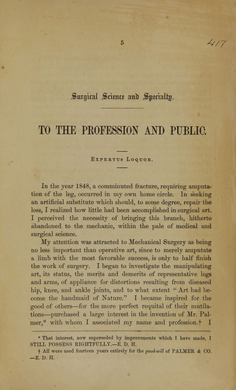 4/7 Surgkal Sbtmntt nvfo Spmalfg. TO THE PROFESSION AND PUBLIC. EXPERTTJ8 LOQTJOR. In the year 1848, a comminuted fracture, requiring amputa- tion of the leg, occurred in my own home circle. In seeking an artificial substitute which should, to some degree, repair the loss, I realized how little had been accomplished in surgical art. I perceived the necessity of bringing this branch, hitherto abandoned to the mechanic, within the pale of medical and surgical science. My attention was attracted to Mechanical Surgery as being no less important than operative art, since to merely amputate a limb with the most favorable success, is only to half finish the work of surgery. I began to investigate the manipulating art, its status, the merits and demerits of representative legs and arms, of appliance for distortions resulting from diseased hip, knee, and ankle joints, and to what extent Art had be- come the handmaid of Nature. I became inspired for the good of others—for the more perfect requital of their mutila- tions—purchased a large interest in the invention of Mr. Pal- mer,* with whom I associated my name and profession.f I * That interest, now superseded by improvements which I have made, I STILL POSSESS RIGHTFULLY.—E. D. H. f All were used fourteen years entirely for the good-will of PALMER <fe CO. —E. D. H.
