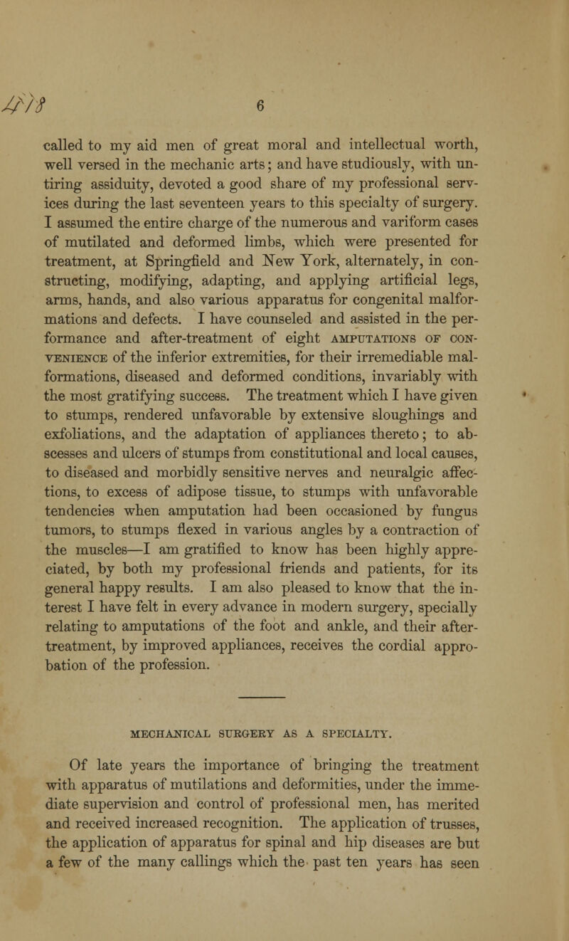 J£H called to my aid men of great moral and intellectual worth, well versed in the mechanic arts; and have studiously, with un- tiring assiduity, devoted a good share of my professional serv- ices during the last seventeen years to this specialty of surgery. I assumed the entire charge of the numerous and variform cases of mutilated and deformed limbs, which were presented for treatment, at Springfield and New York, alternately, in con- structing, modifying, adapting, and applying artificial legs, arms, hands, and also various apparatus for congenital malfor- mations and defects. I have counseled and assisted in the per- formance and after-treatment of eight amputations of con- venience of the inferior extremities, for their irremediable mal- formations, diseased and deformed conditions, invariably with the most gratifying success. The treatment which I have given to stumps, rendered unfavorable by extensive sloughings and exfoliations, and the adaptation of appliances thereto; to ab- scesses and ulcers of stumps from constitutional and local causes, to diseased and morbidly sensitive nerves and neuralgic affec- tions, to excess of adipose tissue, to stumps with unfavorable tendencies when amputation had been occasioned by fungus tumors, to stumps flexed in various angles by a contraction of the muscles—I am gratified to know has been highly appre- ciated, by both my professional friends and patients, for its general happy results. I am also pleased to know that the in- terest I have felt in every advance in modern surgery, specially relating to amputations of the foot and ankle, and their after- treatment, by improved appliances, receives the cordial appro- bation of the profession. MECHANICAL SURGERY AS A SPECIALTY. Of late years the importance of bringing the treatment with apparatus of mutilations and deformities, under the imme- diate supervision and control of professional men, has merited and received increased recognition. The application of trusses, the application of apparatus for spinal and hip diseases are but a few of the many callings which the past ten years has seen