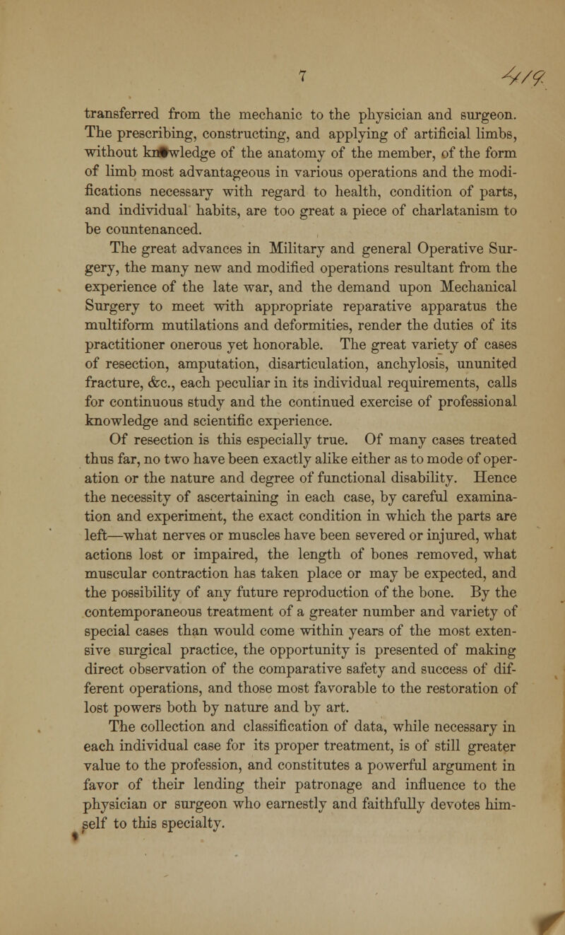 4/.% transferred from the mechanic to the physician and surgeon. The prescribing, constructing, and applying of artificial limbs, without knowledge of the anatomy of the member, of the form of limb most advantageous in various operations and the modi- fications necessary with regard to health, condition of parts, and individual habits, are too great a piece of charlatanism to be countenanced. The great advances in Military and general Operative Sur- gery, the many new and modified operations resultant from the experience of the late war, and the demand upon Mechanical Surgery to meet with appropriate reparative apparatus the multiform mutilations and deformities, render the duties of its practitioner onerous yet honorable. The great variety of cases of resection, amputation, disarticulation, anchylosis, ununited fracture, &c, each peculiar in its individual requirements, calls for continuous study and the continued exercise of professional knowledge and scientific experience. Of resection is this especially true. Of many cases treated thus far, no two have been exactly alike either as to mode of oper- ation or the nature and degree of functional disability. Hence the necessity of ascertaining in each case, by careful examina- tion and experiment, the exact condition in which the parts are left—what nerves or muscles have been severed or injured, what actions lost or impaired, the length of bones removed, what muscular contraction has taken place or may be expected, and the possibility of any future reproduction of the bone. By the contemporaneous treatment of a greater number and variety of special cases than would come within years of the most exten- sive surgical practice, the opportunity is presented of making direct observation of the comparative safety and success of dif- ferent operations, and those most favorable to the restoration of lost powers both by nature and by art. The collection and classification of data, while necessary in each individual case for its proper treatment, is of still greater value to the profession, and constitutes a powerful argument in favor of their lending their patronage and influence to the physician or surgeon who earnestly and faithfully devotes him- self to this specialty.