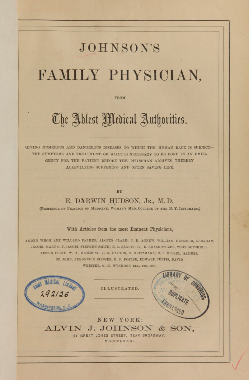 JOHNSON'S FAMILY PHYSICIAN, FROM GIVING NUMEROUS AND DANGEROUS DISEASES TO WHICH THE HUMAN RACE IS SUBJECT- THE SYAIPTOMS AND TREATMENT, OR WHAT IS NECESSARY TO BE DONE IN AN EMER- GENCY FOR THE PATIENT BEFORE THE PHYSICIAN ARRIVES, THEREBY ALLEVIATING SUFFERING AND OFTEN SAVING LIFE. BY E. DARWIN HUDSON, Jr., M.D. (Pbofessoe of Peactice of Medicixe, Woman's Med. College of tue N. Y. iNFiKMARy,) With Articles from the most Eminent Physicians, AMONG WHOM ARE WILLARD PARKER, ALONZO CLARK, C. R. AGNEW, WILLIAM DETMOLD, ABRAHAM JACOBI, MARY C. P. JACOBI, STEPHEN SMITH, E. C. SEGUIN, Jr., E. KBACKOWIZEE, WEIR MITCHELL, AUSTIN FLINT, W. A. HAMMOND, J. C. DALTON, C. HEITZMANN, C. P. RUSSEL, SAMUEL ST. JOHN, FREDERICK ZINSSER, F. P. FOSTER, EDWARD CURTIS, DAVID WEBSTER, G. H. WYNKOOP, etc., etc., etc. ILLUSTRATED. NEW YORK A.LVIN J. JOHNSOIsr & SON, 11 GREAT JONES STREET, NEAR BROADWAY. MDCCCLXXX.