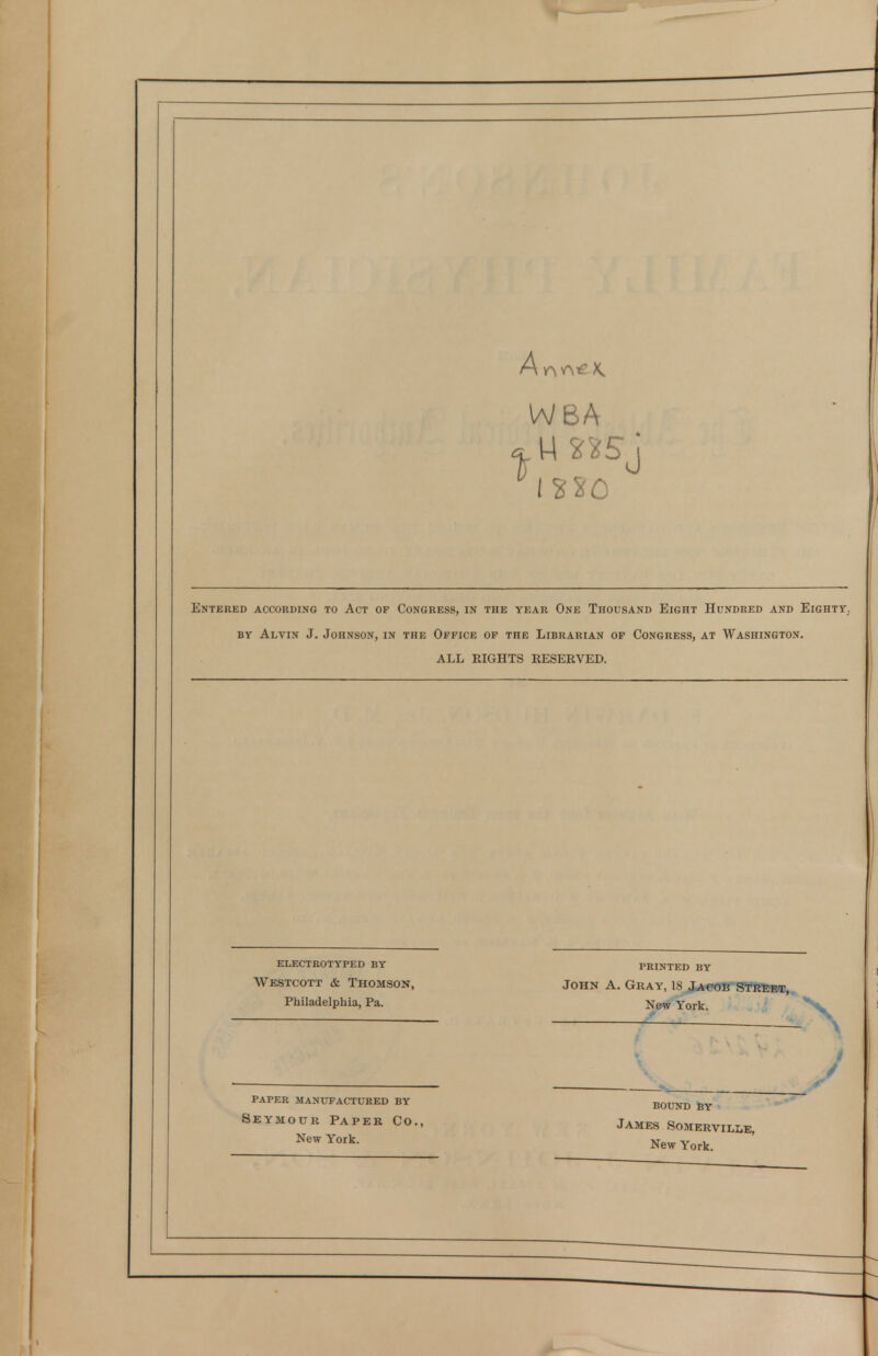 A WBA Entered according to Act op Congress, in the year One Thousand Eight Hundred and Eighty, BY Alvin J. Johnson, in the Office of the Librarian op Congress, at Washington. ALL RIGHTS RESEEVED. ELECTROTYPED BY Westcott & Thomson, Philadelphia, Pa. PRINTED BY John A. Gray, 18 JAeoK S¥Kebt, New York. PAPER manufactured BY Seymour Paper Co. New York. BOUND BY James Somerville, New York.