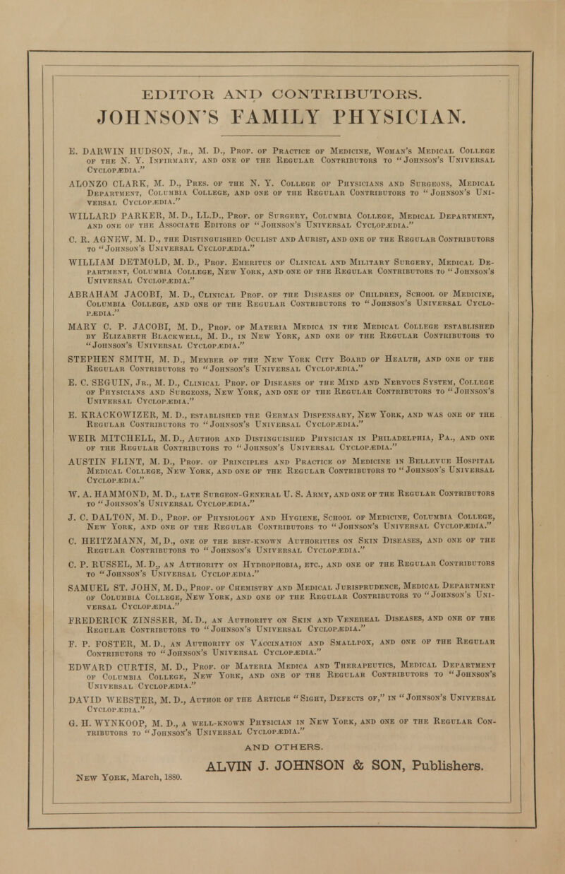 EDITOR AND CONTRIBUTORS. JOHNSON'S FAMILY PHYSICIAN. E. DARWIN HUDSON, Jr., M. D., Prof, of Practice op Medicine, Woman's Medical College OF the N. Y. Infirmary, and one op the Regular Contributors to Johnson's Universal CyCLOPjEDIA. ALONZO CLARK, M. D., Pres. of the N. Y. College op Physicians and Surgeons, Medical Department, Columbia College, and one of the Regular Contributors to Johnson's Uni- versal Cyclopaedia. WILLARD PARKER, M. D., LL.D., Prof, of Surgery, Columbia College, Medical Department, AND ONE OF THE ASSOCIATE EDITORS OP JoHNSON'S UNIVERSAL CYCLOPEDIA. C. R. AGNEW, M. D., the Distinguished Oculist and Aurist, and one of the Regular Contributors TO Johnson's Universal Cyclopaedia. WILLIAM DETMOLD, M. D., Prof. Emeritus of Clinical and Military Surgery, Medical De- partment, Columbia College, New York, and one op the Regular Contributors to Johnson's Universal Cyclopedia. ABRAHAM JACOBI, M. D., Clinical Prof, of the Diseases of Children, School of Medicine, Columbia College, and one op the Regular Contributors to Johnson's Universal Cyclo- pedia. MARY C. P. JACOBI, M. D., Prop, of Materia Medica in the Medical College established BY Elizabeth Blackwell, M. D., in New York, and one of the Regular Contributors to Johnson's Universal Cyclopedia. STEPHEN SMITH, M. D., Member of the New York City Board of Health, and one of the Regular Contributors to Johnson's Universal Cyclopedia. E. C. SEGUIN, Jr., M. D., Clinical Prop, of Diseases of the Mind and Nervous System, College of Physicians and Surgeons, New York, and one of the Regular Contributors to Johnson's Universal Cyclopedia. E. KRACKOWIZER, M. D., established the German Dispensary, New York, and was one of the Regular Contributors to Johnson's Universal Cyclopedia. WEIR MITCHELL, M.D., Author and Distinguished Physician in Philadelphia, Pa., and one of the Regular Contributors to Johnson's Universal Cyclopedia. AUSTIN FLINT, M. D., Prof, of Principles and Practice of Medicine in Bellevue Hospital Medical College, New York, and one of the Regular Contributors to Johnson's Universal Cyclopedia. W. A. HAMMOND, M. D., late Surgeon-General U. S. Army, and one of the Regular Contributors TO Johnson's Universal Cyclopedia. J. C. DALTON, M. D., Prop, op Physiology and Hygiene, School op Medicine, Columbia College, New York, and one of the Regular Contributors to Johnson's Universal Cyclopedia. C. HEITZMANN, M, D., one of the best-known Authorities on Skin Diseases, and one of the Regular Contributors to Johnson's Universal Cyclopedia. C. P. RUSSEL, M. D., an Authority on Hydrophobia, etc., and one of the Regular Contributors to Johnson's Universal Cyclopedia. SAMUEL ST. JOHN, M. D., Prop, of Chemistry and Medical Jurisprudence, Medical Department OF Columbia College, New York, and one op the Regular Contributors to Johnson's Uni- versal Cyclopedia. FREDERICK ZINSSER, M. D., an Authority on Skin and Venereal Diseases, and one of the Regular Contributors to Johnson's Universal Cyclopedia. F. P. FOSTER, M. D., an Authority on Vaccination and Smallpox, and one of the Regular Contributors to Johnson's Universal Cyclopedia. EDAVARD CURTIS, M. D., Prop, of Materia Medica and Therapeutics, Medical Department OP Columbia College, New York, and one of the Regular Contributors to Johnson's Universal Cyclopedia. DAVID WEBSTER, M. D., Author of the Article Sight, Defects of, in Johnson's Universal Cyclopedia. G. H. WYNKOOP, M. D., a well-known Physician in New York, and one of the Regular Con- tributors to Johnson's Universal Cyclopedia. AND OTHERS. ALVIN J. JOHNSON & SON, Publishers. New York, March, 1880.