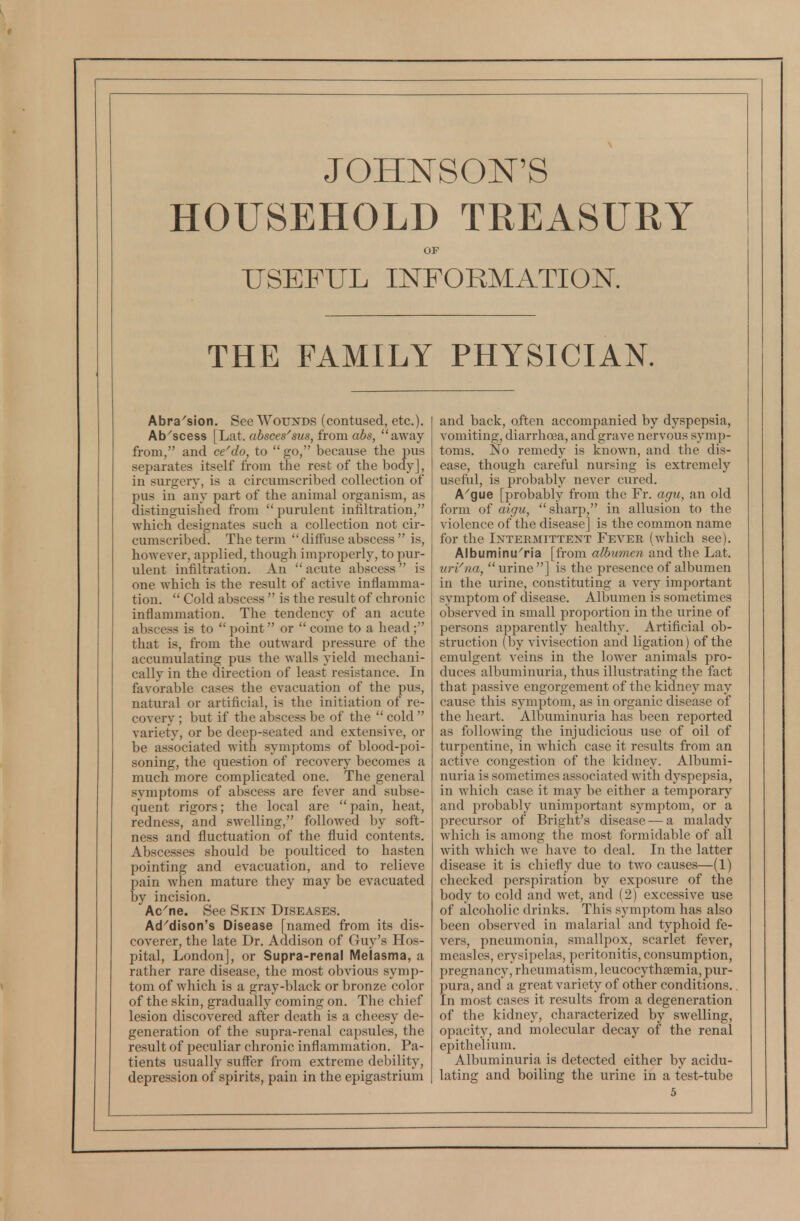 HOUSEHOLD TREASURY OF USEFUL INFORMATION. THE FAMILY PHYSICIAN. Abra'sion. See Wounds (contused, etc.). Ab'scess [hat. absces''sus,irom abs, away from, and ce^do, to  go, because the pus separates itself from the rest of the body], in surgery, is a circumscribed collection of pus in any part of the animal organism, as distinguished from  purulent infiltration, which designates such a collection not cir- cumscribed. The term  diffuse abscess  is, however, applied, though improperly, to pur- ulent infiltration. An  acute abscess  is one which is the result of active inflamma- tion.  Cold abscess  is the result of chronic inflammation. The tendency of an acute abscess is to  point or  come to a head; that is, from the outward pressure of the accumulating pus the walls yield mechani- cally in the direction of least resistance. In favorable cases the evacuation of the pus, natural or artificial, is the initiation of re- covery ; but if the abscess be of the  cold  variety, or be deep-seated and extensive, or be associated with symptoms of blood-poi- soning, the question of recovery becomes a much more complicated one. The general symptoms of abscess are fever and subse- quent rigors; the local are pain, heat, redness, and swelling, followed by soft- ness and fluctuation of the fluid contents. Abscesses should be poulticed to hasten pointing and evacuation, and to relieve pain when mature they may be evacuated by incision. Ac'ne. See Skin Diseases. Ad^dison's Disease [named from its dis- coverer, the late Dr. Addison of Guy's Hos- pital, London], or Supra-renal Melasma, a rather rare disease, the most obvious symp- tom of which is a gray-black or bronze color of the skin, gradually coming on. The chief lesion discovered after death is a cheesy de- generation of the supra-renal capsules, the result of peculiar chronic inflammation. Pa- tients usually suffer from extreme debility, depression of spirits, pain in the epigastrium and back, often accompanied by dyspepsia, vomiting, diarrhoea, and grave nervous symp- toms. No remedy is known, and the dis- ease, though careful nursing is extremely useful, is probably never cured. A'gue [probably from the Fr. agu, an old form of aigu,  sharp, in allusion to the violence of the disease] is the common name for the Intermittent Fever (which see). Albuminu^ria [from albumen and the Lat. urVna,  urine ] is the presence of albumen in the urine, constituting a very important symptom of disease. Albumen is sometimes observed in small proportion in the urine of persons apparently healthy. Artificial ob- struction (by vivisection and ligation) of the emulgent veins in the lower animals pro- duces albuminuria, thus illustrating the fact that passive engorgement of the kidney may cause this symptom, as in organic disease of the heart. Albuminuria has been reported as following the injudicious use of oil of turpentine, in which case it results from an active congestion of the kidney. Albumi- nuria is sometimes associated with dyspepsia, in which case it may be either a temporary and probably unimportant symptom, or a precursor of Bright's disease-—a malady which is among the most formidable of all with which we have to deal. In the latter disease it is chiefly due to two causes—(1) checked perspiration by exposure of the body to cold and wet, and (2) excessive use of alcoholic drinks. This symptom has also been observed in malarial and typhoid fe- vers, pneumonia, smallpox, scarlet fever, measles, erysipelas, peritonitis, consumption, pregnancy, rheumatism, leucocythsemia, pur- pura, and a great variety of other conditions. In most cases it results from a degeneration of the kidney, characterized by swelling, opacity, and molecular decay of the renal epithelium. Albuminuria is detected either by acidu- lating and boiling the urine in a test-tube