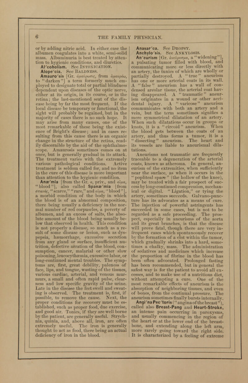 or by adding nitric acid. In either case the albumen coagulates into a white, semi-solid mass. Albuminuria is best treated by atten- tion to hygienic conditions, and diuretics. Alcoholism. See Ixtoxication. Alope'cia, See Baldness. Amauro^sis [Gr. a/uavpuaig, from a/xavpSo, to darken] a term formerly much em- ployed to designate total or partial blindness dependent upon diseases of the optic nerve, either at its origin, in its course, or in the retina; the last-mentioned seat of the dis- ease being by far the most frequent. If the local disease be temporary or functional, the sight will probably be regained, but in the majority of cases there is no such hoi^e. It may arise from many causes, one of the most remarkable of these being the exist- ence of Bright's disease; and in cases re- sulting from this cause there is an organic change in the structure of the retina, read- ily discernible by the aid of the ophthalmo- scope. Amaurosis sometimes comes on at once, but is generally gradual in its attack. The treatment varies with the extremely various pathological conditions. Active treatment is seldom called for, and no item in the cure of this disease is more important than attention to the hygienic condition. Anae^mia [from the Gr. a, priv., and a'l/ia, blood], also called Spanae^mia [from a-avog, scarce, rare, and ai/ua, blood], a morbid condition of the body in which the blood is of an abnormal composition, there being usually a deficiency in the nor- mal number of red corpuscles, a poverty of albumen, and an excess of salts, the abso- lute amount of the blood being usually be- low that observed in health. This condition is not properly a disease, so much as a re- sult of some disease or lesion, such as dys- pepsia, haemorrhage, excessive secretion from any gland or surface, insufficient nu- trition, defective aeration of the blood, con- sumption, cancer, malarial or other slow poisoning, leucocythtemia, excessive labor, or long-continued mental troubles. The symp- toms are, first, great debility, paleness of face, lips, and tongue, wasting of the tissues, various cardiac, arterial, and venous mur- murs, a small and often rapid pulse, clear- ness and low specific gravity of the urine. Late in the disease the feet swell and sweat- ing is observed. The treatment is, first, if possible, to remove the cause. Next, the proper conditions for recovery must be es- tablished, such as proper food, due exercise, and good air. Tonics, if they are well borne by the patient, are generally useful. Strych- nia, quinia, and, above all, iron, are often extremely useful. The iron is generally thought to act as food, there being an actual deficiency of iron in the blood. Anasar^ca. See Dropsy. Anchylo'sis, See Ankylosis, An'eurism [Gr. avevpva/ia, a widening], a pulsating tumor filled with blood, and communicating more or less directly with an arterv, the tunics of which are wholly or partially destroyed. A true aneurism has one or more arterial coats in its wall. A false aneurism has a wall of con- densed areolar tissue, the arterial coat hav- ing disappeared. A  traumatic  aneur- ism originates in a wound or other acci- dental injury. A  varicose aneurism communicates with both an artery and a vein, but the term sometimes signifies a mere symmetrical dilatation of an artery. When such dilatations occur in groups or knots, it is a  circoid  aneurism. When the blood gets between the coats of an artery, and thus forms a tumor, it is a  dissecting aneurism. The heart and its vessels are liable to aneurism al dila- tations. Aneurisms not traumatic are frequently traceable to a degeneration of the arterial coats, known as atheroma. In general, an- eurism of the extremities, when sufficiently near the surface, as when it occurs in the  popliteal spaoe (the hollow of the knee), may be treated with a fair prospect of suc- cess by long-continued compression, mechan- ical or digital.  Ligation, or tying the artery, sometimes succeeds. Galvano-punc- ture has its advocates as a means of cure. The injection of powerful astringents has succeeded in some cases, but is not to be regarded as a safe proceeding. The pros- pect, especially in aneurisms of the aorta and its great l>ranches, is that the disease will prove fatal, though there are very in- frequent cases which spontaneously recover by the formation of a clot within the tumor, which gradually shrinks into a hard, some- times a chalky, mass. The administration of sedatives and medicines Avhich increase the proportion of fibrine in the blood has been often advocated. Prolonged fasting has been recommended, but in general the safest way is for the patient to avoid all ex- cesses, and to make use of a nutritious diet, Avithout attempting a cure. One of the most remarkable effects of aneurism is the absorption of neighboring tissues, and even of bones, from the continual pressure. The aneurism sometimes finally bursts internally. Angi'na Pec'toris (anginaof thebreast), called also Breast-Pang and Heart-Stroke, an intense pain occurring in paroxysms, and usually commencing in the region of the heart or at the lower end of the breast- bone, and extending along the left arm, more rarely going toward the right side. It is characterized by a feeling of extreme