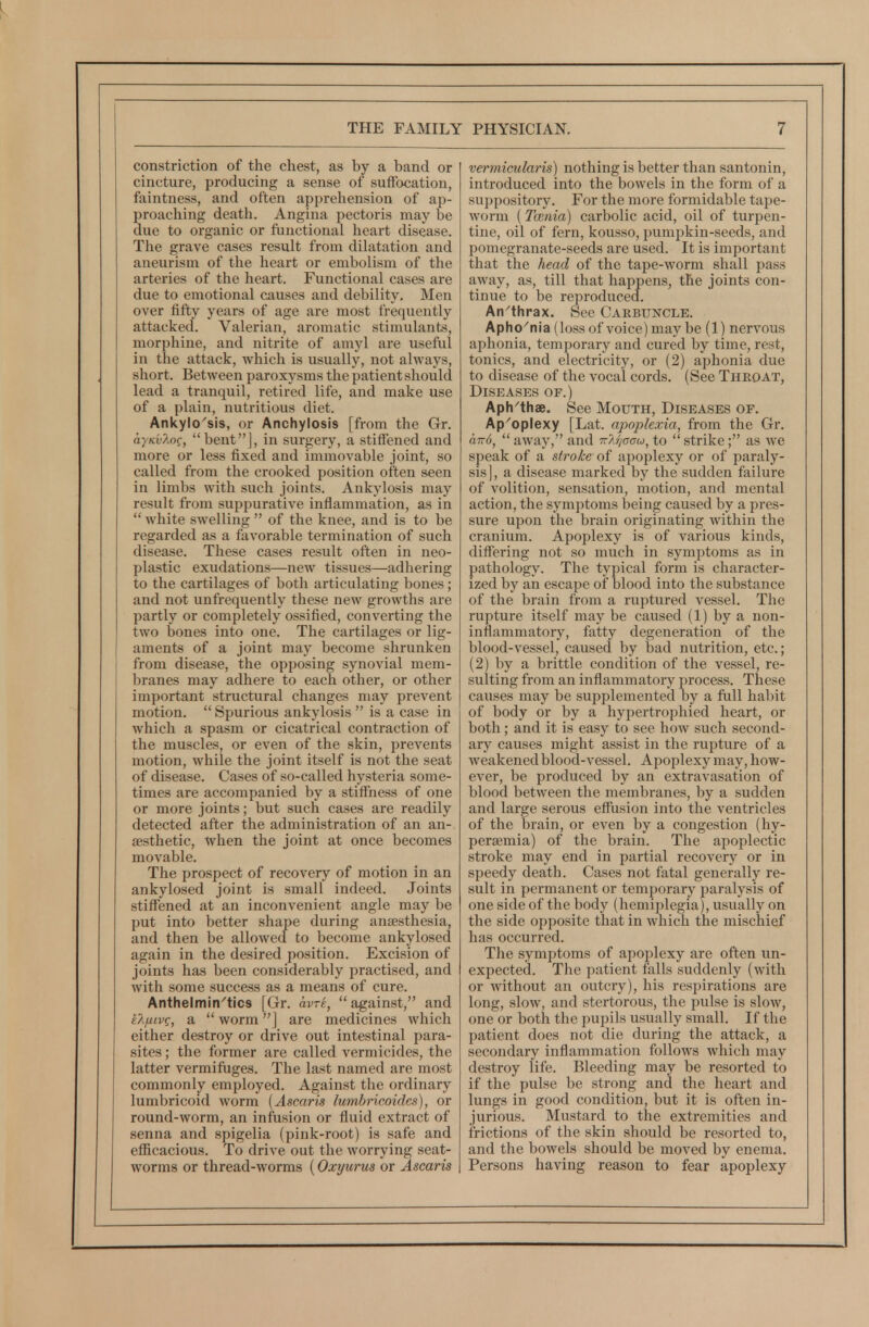 constriction of the chest, as by a band or cincture, producing a sense of suffocation, faintness, and often apprehension of ap- proaching death. Angina pectoris may be due to organic or functional heart disease. The grave cases result from dilatation and aneurism of the heart or embolism of the arteries of the heart. Functional cases are due to emotional causes and debility. Men over fifty years of age are most frequently attacked. Valerian, aromatic stimulants, morphine, and nitrite of amyl are useful in the attack, which is usually, not always, short. Between paroxysms the patient should lead a tranquil, retired life, and make use of a plain, nutritious diet. Ankylo'sis, or Anchylosis [from the Gr. ayKv7.oq, benf'j, in surgery, a stiffened and more or less fixed and immovable joint, so called from the crooked position often seen in limbs with such joints. Ankylosis may result from suppurative inflammation, as in  white swelling  of the knee, and is to be regarded as a favorable termination of such disease. These cases result often in neo- plastic exudations—new tissues—adhering to the cartilages of both articulating bones ; and not unfrequently these new growths are partly or completely ossified, converting the two bones into one. The cartilages or lig- aments of a joint may become shrunken from disease, the opposing synovial mem- branes may adhere to each other, or other important structural changes may prevent motion.  Spurious ankylosis  is a case in which a spasm or cicatrical contraction of the muscles, or even of the skin, prevents motion, while the joint itself is not the seat of disease. Cases of so-called hysteria some- times are accompanied by a stiffness of one or more joints; but such cases are readily detected after the administration of an an- aesthetic, when the joint at once becomes movable. The prospect of recovery of motion in an ankylosed joint is small indeed. Joints stiffened at an inconvenient angle may be put into better shape during ansesthesia, and then be allowed to become ankylosed again in the desired position. Excision of joints has been considerably practised, and with some success as a means of cure. Anthelmin^tics [Gr. avri,  against, and i7-fiLvg, a  worm j are medicines which either destroy or drive out intestinal para- sites ; the former are called vermicides, the latter vermiftiges. The last named are most commonly employed. Against the ordinary lumbricoid worm [Ascaris lumbricoides), or round-worm, an infusion or fluid extract of senna and spigelia (pink-root) is safe and eflScacious. To drive out the worrying seat- worms or thread-worms (Oxyurus or Ascaris vermicularis) nothing is better than santonin, introduced into the bowels in the form of a suppository. For the more formidable tape- worm (Tcenia) carbolic acid, oil of turpen- tine, oil of fern, kousso, pumpkin-seeds, and pomegranate-seeds are used. It is important that the head of the tape-worm shall pass away, as, till that happens, the joints con- tinue to be reproduced. An'thrax. See CARBUisrcLE. Apho^nia (loss of voice) may be (1) nervous aphonia, temporary and cured by time, rest, tonics, and electricity, or (2) aphonia due to disease of the vocal cords. (See Throat, Diseases of.) Aph^thae. See Mouth, Diseases of. Ap^oplexy [Lat. apoplexia, from the Gr. aTTo,  away, and ■kaJ/gcu, to  strike; as we speak of a stroke oi apojjlexy or of paraly- sis], a disease marked by the sudden failure of volition, sensation, motion, and mental action, the symptoms being caused by a pres- sure upon the brain originating within the cranium. Apoplexy is of various kinds, differing not so much in symptoms as in pathology. The typical form is character- ized by an escajje of blood into the substance of the brain from a ruptured vessel. The rupture itself may be caused (1) by a non- inflammatory, fatty degeneration of the blood-vessel, caused by bad nutrition, etc.; (2) by a brittle condition of the vessel, re- sulting from an inflammatory process. These causes may be supplemented by a full habit of body or by a hy2)ertrophied heart, or both; and it is easy to see how such second- ary causes might assist in the rupture of a weakened blood-vessel. Apoplexy may, how- ever, be produced by an extravasation of blood between the membranes, by a sudden and large serous eflfusion into the ventricles of the brain, or even by a congestion (hy- persemia) of the brain. The apoplectic stroke may end in partial recovery or in speedy death. Cases not fatal generally re- sult in permanent or temporary paralysis of one side of the body (hemiplegia), usually on the side opposite that in which the mischief has occurred. The symptoms of apoplexy are often un- expected. The patient falls suddenly (with or without an outcry), his resjiirations are long, slow, and stertorous, the pulse is slow, one or both the pupils usually small. If the patient does not die during the attack, a secondary inflammation follows which may destroy life. Bleeding may be resorted to if the pulse be strong and the heart and lungs in good condition, but it is often in- jurious. Mustard to the extremities and frictions of the skin should be resorted to, and the bowels should be moved by enema. Persons having reason to fear apoplexy