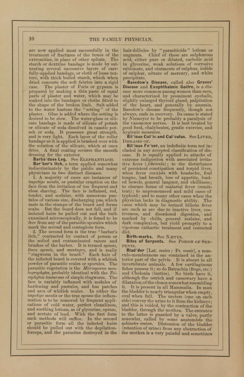 are now applied most successfully in the treatment of fractures of the bones of the extremities, in place of other splints. The starch or dextrine bandage is made by sat- urating several successive layers of care- fully-applied bandage, or cloth of loose tex- ture, with thick boiled starch, which when dried converts the soft fabrics into a rigid case. The plaster of Paris or gypsum is prepared by making a thin paste of equal parts of plaster and water, which may be soaked into the bandages or cloths fitted to the shape of the broken limb. Salt added to the water hastens the  setting  of the plaster. Glue is added where the setting is desired to be slow. The water-glass or sili- cate bandage is made of silicate of potash or silicate of soda dissolved in caustic pot- ash or soda. It possesses great strength, and is very light. Each layer of the roller bandage as it is applied is brushed over with the solution of the silicate, which at once dries. A final coating secures the smooth dressing for the exterior. Barba'does Leg. See Elephantiasis. Bar'ber's Itch, a term applied somewhat indiscriminately by the public and many physicians to two distinct diseases. 1. A majority of cases are instances of impetigo mentis, or pustular eruption on the face from the irritation of too frequent and close shaving. The face is inflamed, red, tender, and nodular, with numerous pus- tules of various size, discharging pus, which mats in the stumps of the beard and forms scabs. But the beard does not fall, and if isolated hairs be pulled out and the bulb examined microscopically, it is found to be free from any of the parasitic sporules which mark the second and contagious form. 2. The second form is the true  barber's itch, contracted by contact of person or the soiled and contaminated razors and brushes of the barber. It is termed sycosis, tinea sycosis, and mentagra, and is really  ringworm in the beard. Each hair of the infected beard is covered with a whitish I^owder of parasitic scales or sporules. The parasitic vegetation is the Microsporon men- tagrophytes, probably identical with the Tri- cophrjton tonsurans of simple ringworm. The face is variably inflamed with nodules of hardening and pustules, and has patches and arcs of whitish scales. In either the impetigo mentis or the true sycosis the inflam- mation is to be removed by frequent appli- cations of cold water, perfect cleanliness, and soothing lotions, as of glycerine, opium, and acetate of lead. With the first form such methods will suffice. In the second or parasitic form all the infected hairs should be pulled out with the depilation- forceps, and the parasites destroyed in the hair-follicles by parasiticide lotions or unguents. Chief of these are sulphurous acid, either pure or diluted, carbolic acid in glycerine, weak solutions of corrosive sublimate, and ointments of sulphur, iodide of sul])hur, nitrate of mercury, and white precipitate. Basedow's Disease, called also Graves' Disease and Exophthalmic Goitre, is a dis- ease more common among women than men, and characterized by prominent eyeballs, slightly enlarged thyroid gland, palpitation of the heart, and generally by anaemia. Basedow's disease frequently, though not always, ends in recovery. Its cause is stated by Niemeyer to be probably a paralysis of the vasomotor nerves. It is best treated by good food, chalybeates, gentle exercise, and hygienic measures. BiKious CoKic and Calculus. See Liver, Diseases of. BiKious Fe'ver, an indefinite term not in- cluded in any accepted classification of dis- ease. It is equally applied to attacks of extreme indigestion with associated irrita- tive fever (febricula); to the disturbance of persistent constipation and torpid liver, when fever coexists with headache, foul tongue, bad breath, loss of appetite, load- ed bowels, general languor, and chilliness; to obscure forms of malarial fever (remit- tent) ; to unpronounced and mild cases of typhoid; and to many other cases when the physician lacks in diagnostic ability. The cases which may be termed bilious fever are such as are due to inactive liver, cos- tiveness, and disordered digestion, and marked by chills, general malaise, and dark complexion, but yield promptly to a vigorous cathartic treatment and corrected diet. Birth-marks. See N^vus. Bites of Serpents. See Poison of Ser- pents. Blad''der [Lat. vesica; Fr. vessie], a mus- culo-membranous sac contained in the an- terior part of the pelvis. It is absent in all invertebrate animals. A few cartilaginous fishes possess it; so do Batrachia (frogs, etc.) and Chelonia (turtles). No birds have it, although the ostrich and cassowary have a dilatation of the cloaca somewhat resembling it. It is present in all Mammalia. In man the bladder is nearly triangular when empty, oval when fixll. The ureters (one on each side) convey the urine to it from the kidneys; and this is voided, by the contraction of the bladder, through the urethra. The entrance to the latter is guarded by a valve, partly muscular, called by some anatomists the sphincter vesicce. Distension of the bladder (retention of urine) from any obstruction of the urethra is a very painful and sometimes