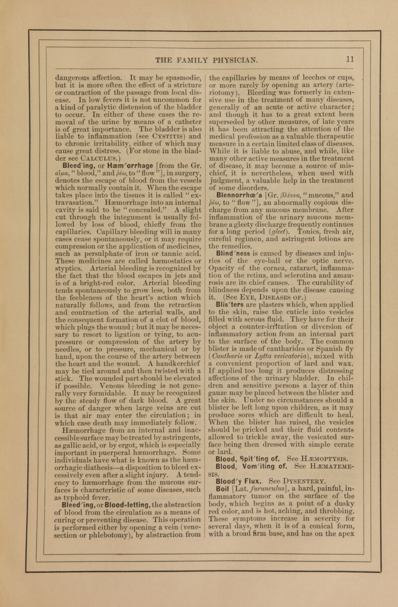 dangerous affection. It may be spasmodic, but it is more often the effect of a stricture or contraction of the passage from local dis- ease. In low fevers it is not uncommon for a kind of paralytic distension of the bladder to occur. In either of these cases the re- moval of the urine by means of a catheter is of great importance. The bladder is also liable to inflammation (see Cystitis) and to chronic irritability, either of which may cause great distress. (For stone in the blad- der see Calculus.) Bleed'ing, or Haem'orrhage [from the Gr. aifia,  blood, and ptw, to  flow ], in surgery, denotes the escape of blood from the vessels which normally contain it. When the escape takes place into the tissues it is called  ex- travasation. Hsemon-hage into an internal cavity is said to be  concealed. A slight cut through the integument is usually fol- lowed by loss of blood, chiefly from the capillaries. Capillary bleeding will in many cases cease spontaneously, or it may require compression or the application of medicines, such as persulphate of iron or tannic acid. These medicines are called haemostatics or styptics. Arterial bleeding is recognized by the fact that the blood escapes in jets and is of a bright-red color. Arterial bleeding tends spontaneously to grow less, both from the feebleness of the heart's action which naturally follows, and from the retraction and contraction of the arterial walls, and the consequent formation of a clot of blood, which plugs the wound; but it may be neces- sary to resort to ligation or tying, to acu- pressure or compression of the artery by needles, or to pressure, mechanical or by hand, upon the course of the artery between the heart and the wound. A handkerchief may be tied around and then twisted with a stick. The wounded part should be elevated if possible. Venous bleeding is not gene- rally very formidable. It may be recognized by the steady flow of dark blood. A great source of danger when large veins are cut is that air may enter the circulation; in which case death may immediately follow. Haemorrhage from an internal and inac- cessible surface may be treated by astringents, as gallic acid, or by ergot, which is especially important in puerperal haemorrhage. Some individuals have what is known as the haem- orrhagic diathesis—a disposition to bleed ex- cessively even after a slight injury. A tend- ency to haemorrhage from the mucous sur- faces is characteristic of some diseases, such as typhoid fever. Bleed^ing, or Blood-letting, the abstraction of blood from the circulation as a means of curing or preventing disease. This operation is performed either by opening a vein (vene- section or phlebotomy), by abstraction from the capillaries by means of leeches or cups, or more rarely by opening an artery (arte- riotomy). Bleeding was formerly in exten- sive use in the treatment of many diseases, generally of an acute or active character; and though it has to a great extent been superseded by other measures, of late years it has been attracting the attention of the medical profession as a valuable therapeutic measure in a certain limited class of diseases. While it is liable to abuse, and Avhile, like many other active measures in the treatment of disease, it may become a source of mis- chief, it is nevertheless, when used with judgment, a valuable help in the treatment of some disorders. Blennorrhce^a [Gr. p~.hva, mucous, and piu, to flow], an abnormally copious dis- charge from any mucous membrane. After inflammation of the urinary mucous mem- brane a gleety discharge frequently continues for a long period [gleet). Tonics, fresh air, careful regimen, and astringent lotions are the remedies. Blind^ness is caused by diseases and inju- ries of the eye-ball or the optic nerve. Opacity of the cornea, cataract, inflamma- tion of the retina, and sclerotina and amau- rosis are its chief causes. The curability of blindness depends upon the disease causing it. (See Eye, Diseases of.) Blis'ters are plasters which, when applied to the skin, raise the cuticle into vesicles filled with serous fluid. They have for their object a counter-iri'ltation or diversion of inflammatory action from an internal part to the surface of the body. The common blister is made of cantharides or Spanish fly (Cantharis or Lytta vesicatoria), mixed with a convenient proportion of lard and wax. If applied too long it produces distressing affections of the urinary bladder. In chil- dren and sensitive persons a layer of thin gauze may be placed between the blister and the skin. Under no circumstances should a blister be left long upon children, as it may produce sores which are difficult to heal. When the blister has raised, the vesicles should be pricked and their fluid contents allowed to trickle away, the vesicated sur- face being then dressed with simple cerate or lard. Blood, Spit'ting of. See Hemoptysis. Blood, Vom'iting of. See Hemateme- SIS. Blood^y Flux. See Dysentery. Boil [Yi^i. furunculus], a hard, painful, in- flammatory tumor on the surface of the body, which begins as a point of a dusky red color, and is hot, aching, and throbbing. These symptoms increase in severity for several days, when it is of a conical form, with a broad firm base, and has on the apex