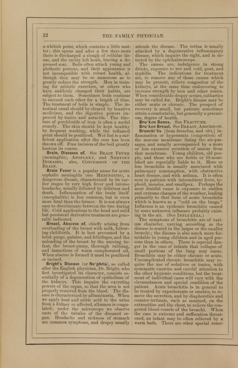 a whitish point, which contains a little mat- ter ; this opens and after a few days more there is discharged a slough of cellular tis- sue, and the cavity left heals, leaving a de- pressed scar. Boils often attack young and plethoric persons, and their appearance is not incompatible with robust health, al- though they may be so numerous as to greatly reduce the strength. Men in train- ing for athletic exercises, or others who have suddenly changed their habits, are subject to them. Sometimes boils continue to succeed each other for a length of time. The treatment of boils is simple. The in- testinal canal should be cleared by laxative medicines, and the digestive powers im- proved by tonics and antacids. The tinc- ture of perchloride of iron is often a useful remedy. The skin should be kept healthy by frequent washing, while the inflamed point should be poulticed. Wet lint is a suf- ficient application after the core has been thrown off. Free incision of the boil greatly hastens its course. Brain, Diseases of. See Brain Fever (meningitis). Apoplexy, and Nervous Diseases; also. Concussion of the Brain. Brain Fever is a popular name for acute cephalic meningitis (see Meningitis), a dangerous disease, characterized in its ear- lier stages by very high fever and intense headache, usually followed by delirium and death. Inflammation of the brain itself (encephalitis) is less common, but is even more fatal than the former. It is not always easy to discriminate between the two during life. Cold applications to the head and mild but persistent derivative treatment are gene- rally indicated. Breast, Abscess of, chiefly arising from overloading of the breast with milk, follow- ing childbirth. It is best prevented by a brisk purge, quinine, and febrifuges, and the unloading of the breast by the nursing in- fant, the breast-pump, thorough rubbing, and inunctions of warm camphorated oil. When abscess is formed it must be poulticed or incised. Bright's Disease (or Ne'phria), so called after the English physician, Dr. Bright, who first investigated its character, consists es- sentially of a degeneration of epithelium of the kidneys. This impairs the excreting powers of the organ, so that the urea is not properly removed from the blood. The dis- ease is characterized by albuminuria. When we apply heat and nitric acid to the urine from a kidney so affected, albumen is coagu- lated; under the microscope we observe casts of the tubules of the diseased or- gan. Headache and sickness of stomach are common symptoms, and dropsy usually attends the disease. The retina is usually attacked by a degenerative inflammatory disease, which impairs the sight, and is de- tected by the oiihthalmoscope. The causes are, indulgence in strong drinks, exposure to wet and cold, gout, and syphilis. The indications for treatment are, to remove any of those causes which may be present, relieve congestion of tlie kidneys, at the same time endeavoring to increase strength by iron and other tonics. When considerable dropsy occurs, cathartics may be called for. Bright's disease may be either acute or chronic. The prospect of recovery is small, but patients sometimes attain a comfortable, but generally a precari- ous, degree of health. Bro^ken Bones. See Fracture. Bro'ken Breast. See Breast, Abscess of. Bronchi^tis [from bronchus, and -itis,] in- flammation or hyperemia (congestion) of the mucous membrane lining the air-pas- sages, and usually accompanied by a mo-re or less excessive secretion of mucus from that membrane. Young children, old peo- ple, and those who are feeble or ill-nour- ished are especially liable to it. More or less bronchitis is usually associated with pulmonary consumption, with obstructive heart disease, and with asthma. It is often seen in patients with intermittent fever, ty- phoid, measles, and smallpox. Perhaps the most fruitful cause is exposure to sudden and extreme changes of the weather, leading primarily to that form of acute bronchitis which is known as a cold on the lungs. Influenza is an epidemic bronchitis caused by some unknown influence probably exist- ing in the air. (See Influenza.) The symptoms of bronchitis are of vari- ous character, varying according as the disease is seated in the larger or the smaller bronchi; the disease is also much more for- midable in young children and in aged per- sons than in others. There is especial dan- ger in the case of infants that collapse of small portions of the lung may ensue. Bronchitis may be either chronic or acute. Uncomplicated chronic bronchitis may re- quire the use of sedatives or tonics, with systematic exercise and careful attention to the other hygienic conditions, but the treat- ment of individual cases will vary with the circumstances and special condition of the patient. Acute bronchitis is in general to be treated by expectorants or emetics, to re- move the secretion, and by diaphoretics and counter-irritants, such as mustard, on the extremities and the chest, to relieve the con- gested blood-vessels of the bronchi. When the case is extreme and suffocation threat- ened, an infant may be often relieved by a warm bath. There are other special reme-