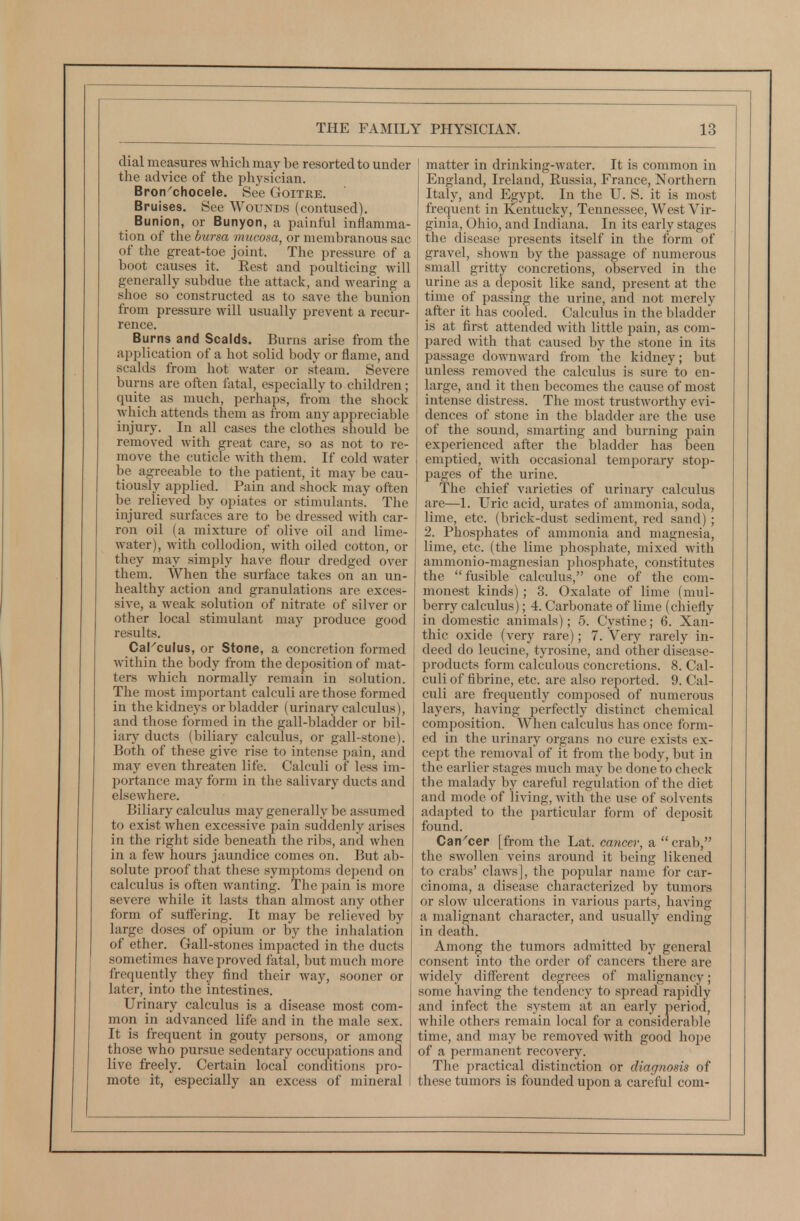 dial measures whicli may be resorted to under the advice of the physician. Bron'chocele, See Goitre. Bruises. See Wounds (contused). Bunion, or Bunyon, a painful inflamma- tion of the bursa mucosa, or membranous sac of the great-toe joint. The pressure of a boot causes it. Eest and poulticing will generally subdue the attack, and wearing a shoe so constructed as to save the bunion from pressure will usually prevent a recur- rence. Burns and Scalds. Burns arise from the application of a hot solid body or flame, and scalds from hot water or steam. Severe burns are often fatal, especially to children; quite as much, perhaps, from the shock which attends them as from any appreciable injury. In all cases the clothes should be removed with great care, so as not to re- move the cuticle with them. If cold water be agreeable to the patient, it may be cau- tiously applied. Pain and shock may often be relieved by opiates or stimulants. The injured surfaces are to be dressed with car- ron oil (a mixture of olive oil and lime- water), with collodion, with oiled cotton, or they may simply have flour dredged over them. When the surface takes on an un- healthy action and granulations are exces- sive, a weak solution of nitrate of silver or other local stimulant may produce good results. CaKculus, or Stone, a concretion formed within the body from the deposition of mat- ters which normally remain in solution. The most important calculi are those formed i in the kidneys or bladder (urinary calculus), and those formed in the gall-bladder or bil- iary ducts (biliary calculus, or gall-stone). Both of these give rise to intense pain, and may even threaten life. Calculi of less im- portance may form in the salivary ducts and elsewhere. Biliary calculus may generally be assumed to exist when excessive pain suddenly arises in the right side beneath the ribs, and when in a few hours jaundice comes on. But ab- solute proof that these symptoms depend on calculus is often wanting. The pain is more severe while it lasts than almost any other form of suffering. It may be relieved by large doses of opium or by the inhalation of ether. Gall-stones impacted in the ducts sometimes have proved fatal, but much more frequently they find their way, sooner or later, into the intestines. Urinary calculus is a disease most com- mon in advanced life and in the male sex. It is frequent in gouty persons, or among those who pursue sedentary occupations and live freely. Certain local conditions pro- mote it, especially an excess of mineral matter in drinking-water. It is common in England, Ireland, Russia, France, Northern Italy, and Egypt. In the U. S. it is most frequent in Kentucky, Tennessee, West Vir- ginia, Ohio, and Indiana. In its early stages the disease presents itself in the form of gravel, shown by the passage of numerous small gritty concretions, observed in the urine as a deposit like sand, present at the time of passing the urine, and not merely after it has cooled. Calculus in the bladder is at first attended with little pain, as com- pared with that caused by the stone in its passage downward from the kidney; but unless removed the calculus is sure to en- large, and it then becomes the cause of most intense distress. The most trustworthy evi- dences of stone in the bladder are the use of the sound, smarting and burning pain experienced after the bladder has been emptied, with occasional temporary stop- pages of the urine. The chief varieties of urinary calculus are—1. Uric acid, urates of ammonia, soda, lime, etc. (brick-dust sediment, red sand) ; 2. Phosphates of ammonia and magnesia, lime, etc. (the lime phosphate, mixed with ammonio-magnesian phosijhate, constitutes the fusible calculus, one of the com- monest kinds) ; 3. Oxalate of lime (mul- berry calculus); 4. Carbonate of lime (chiefly in domestic animals); 5. Cystine; 6. Xan- thic oxide (very rare); 7. Very rarely in- deed do leucine, tyrosine, and other disease- products form calculous concretions. 8. Cal- culi of fibrine, etc. are also reported. 9. Cal- culi are frequently composed of numerous layers, having perfectly distinct chemical composition. When calculus has once form- ed in the urinary organs no cure exists ex- cept the removal of it from the body, but in the earlier stages much may be done to check the malady by careful regulation of the diet and mode of living, with the use of solvents adapted to the particular form of deposit found. Can^cer [from the Lat. cancer, a  crab, the swollen veins around it being likened to crabs' claAvs], the popular name for car- cinoma, a disease characterized by tumors or slow ulcerations in various parts, having a malignant character, and usually ending in death. Among the tumors admitted by general consent into the order of cancers there are widely different degrees of malignancy; some having the tendency to spread rapidly and infect the system at an early period, while others remain local for a considerable time, and may be removed with good hojie of a permanent recovery. The practical distinction or diagnosis of these tumors is founded upon a careful com-