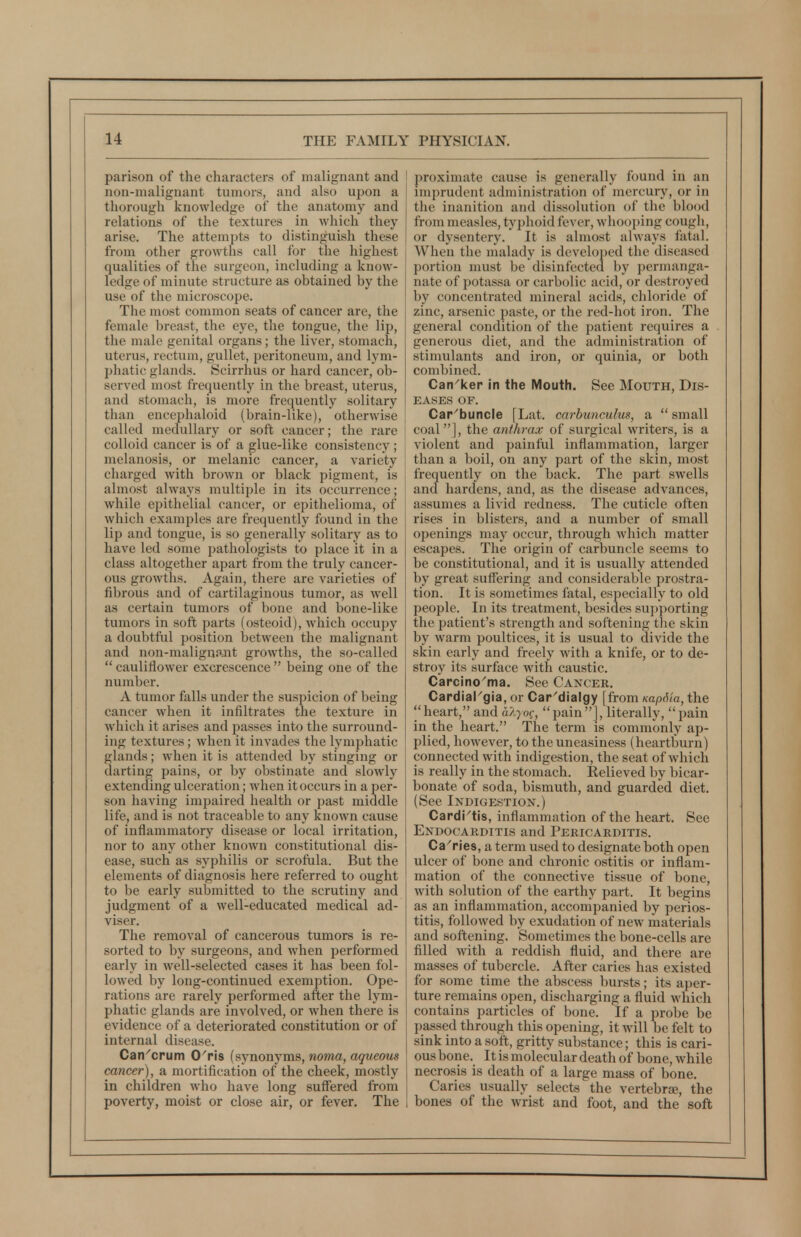 parison of the characters of malignant and non-malignant tumors, and also upon a thorough knowledge of the anatomy and relations of the textures in Avhich they arise. The attempts to distinguish these from other growths call for the highest qualities of the surgeon, including a know- ledge of minute structure as obtained by the use of the microscope. The most common seats of cancer are, the female breast, the eye, the tongue, the lii), the male genital organs; the liver, stomach, uterus, rectum, gullet, peritoneum, and lym- phatic glands. Scirrhus or hard cancer, ob- served most frequently in the breast, uterus, and stomach, is more frequently solitary than encephaloid (brain-like), otherwise called medullary or soft cancer; the rare colloid cancer is of a glue-like consistency; melanosis, or melanic cancer, a variety charged with brown or black pigment, is almost always multiple in its occurrence; while epithelial cancer, or epithelioma, of which examples are frequently found in the lip and tongue, is so generally solitary as to have led some pathologists to place it in a class altogether apart from the truly cancer- ous growths. Again, there are varieties of fibrous and of cartilaginous tumor, as well as certain tumors of bone and bone-like tumors in soft parts (osteoid), Avhich occupy a doubtful position between the malignant and non-malignant growths, the so-called  cauliflower excrescence  being one of the number. A tumor falls under the suspicion of being cancer when it infiltrates the texture in which it arises and passes into the surround- ing textures; when it invades the lymphatic glands; when it is attended by stinging or darting pains, or by obstinate and slowly extending ulceration; when it occurs in a per- son having impaired health or past middle life, and is not traceable to any known cause of inflammatory disease or local irritation, nor to any other known constitutional dis- ease, such as syphilis or scrofula. But the elements of diagnosis here referred to ought to be early submitted to the scrutiny and judgment of a well-educated medical ad- viser. The removal of cancerous tumors is re- sorted to by surgeons, and when performed early in well-selected cases it has been fol- lowed by long-continued exemption. Ope- rations are rarely performed after the lym- phatic glands are involved, or when there is evidence of a deteriorated constitution or of internal disease. Can^crum O'ris (synonyms, noma, aqueous cancer), a mortification of the cheek, mostly in children who have long suffered from poverty, moist or close air, or fever. The proximate cause is generally found in an imprudent administration of mercury, or in the inanition and dissolution of the blood from measles, typhoid fever, whooi)ing cough, or dysentery. It is almost always fatal. When the malady is developed the diseased portion must be disinfected by permanga- nate of potassa or carbolic acid, or destroyed by concentrated mineral acids, chloride of zinc, arsenic paste, or the red-hot iron. The general condition of the patient requires a generous diet, and the administration of stimulants and iron, or quinia, or both combined. Can^ker in the Mouth. See Mouth, Dis- eases OF. Car^buncle [Lat. carbunculus, a  small coal], the anthrax of surgical writers, is a violent and painful inflammation, larger than a boil, on any part of the skin, most frequently on the back. The part swells ancf hardens, and, as the disease advances, assumes a livid redness. The cuticle often rises in blisters, and a number of small openings may occur, through which matter escapes. The origin of carbuncle seems to be constitutional, and it is usually attended by great suffering and considerable prostra- tion. It is sometimes fatal, especially to old people. In its treatment, besides supporting the patient's strength and softening the skin by warm poultices, it is usual to divide the skin early and freely with a knife, or to de- stroy its surface with caustic. Carcino'ma. See Cancer. CardiaPgia, or Car^dialgy [from KapSia, the heart, and alyoq, pain], literally, pain in the heart. The term is commonly ap- plied, however, to the uneasiness (heartburn) connected with indigestion, the seat of which is really in the stomach. Eelieved by bicar- bonate of soda, bismuth, and guarded diet. (See Indigestion.) Cardi'tis, inflammation of the heart. See Endocakditis and Pericarditis. Carries, a term used to designate both open ulcer of bone and chronic ostitis or inflam- mation of the connective tissue of bone, with solution of the earthy part. It begins as an inflammation, accompanied by perios- titis, followed by exudation of new materials and softening. Sometimes the bone-cells are filled with a reddish fluid, and there are masses of tubercle. After caries has existed for some time the abscess bursts; its aper- ture remains open, discharging a fluid which contains particles of bone. If a probe be passed through this opening, it will be felt to sink into a soft, gritty substance; this is cari- ous bone. It is molecular death of bone, while necrosis is death of a large mass of bone. Caries usually selects the vertebra, the bones of the wrist and foot, and the soft