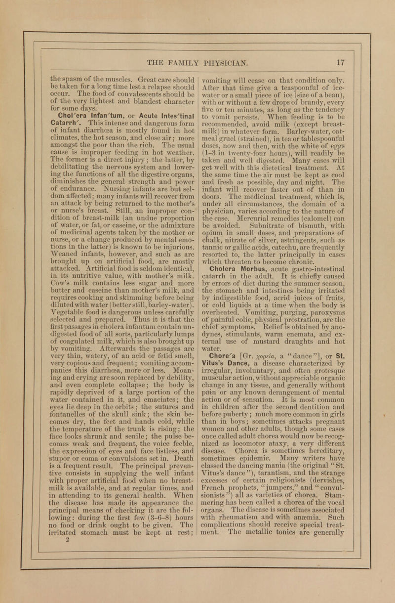 the spasm of the muscles. Great care should be taken for a long time lest a relapse should occur. The food of convalescents should be of the very lightest and blandest character for some days. Chorera Infan^tum, or Acute Intes'tinal Catarrh'. This intense and dangerous form of infant diarrhoea is mostly found in hot climates, the hot season, and close air; more amongst the poor than the rich. The usual cause is improper feeding in hot weather. The former is a direct injury ; the latter, by debilitating the nervous system and lower- ing the functions of all the digestive organs, diminishes the general strength and power of endurance. Nursing infants are but sel- dom affected; many infants will recover from an attack by being returned to the mother's or nurse's breast. Still, an improper con- dition of breast-milk (an undue proportion of water, or fat, or caseine, or the admixture of medicinal agents taken by the mother or nurse, or a change produced by mental emo- tions in the latter) is known to be injurious. Weaned infants, however, and such as are brought up on artificial food, are mostly attacked. Artificial food is seldom identical, in its nutritive value, with mother's milk. Cow's milk contains less sugar and more butter and caseine than mother's milk, and requires cooking and skimming before being diluted with water (better still, barley-water). Vegetable food is dangerous unless carefully selected and prepared. Thus it is that the first passages in cholera infantum contain un- digested food of all sorts, particularly lumps of coagulated milk, which is also brought up by vomiting. Afterwards the passages are very thin, watery, of an acid or fetid smell, very copious and frequent; vomiting accom- panies this diarrhoea, more or less. Moan- ing and crying are soon replaced by debility, and even complete collapse; the body is rapidly deprived of a large portion of the Avater contained in it, and emaciates; the eyes lie deep in the orbits ; the sutures and fontanelles of the skull sink; the skin be- comes dry, the feet and hands cold, while the temperature of the trunk is rising; the face looks shrunk and senile; the pulse be- comes weak and frequent, the voice feeble, the expression of eyes and face listless, and stupor or coma or convulsions set in. Death is a frequent result. The principal preven- tive consists in supplying the well infant with proper artificial food when no breast- milk is available, and at regular times, and in attending to its general health. When the disease has made its appearance the principal means of checking it are the fol- lowing: during the first few (3-6-8) hours no food or drink ought to be given. The irritated stomach must be kept at rest; vomiting will cease on that condition only. After that time give a teaspoonftil of ice- water or a small piece of ice (size of a bean), with or without a few drops of brandy, every five or ten minutes, as long as the tendency to vomit persists. When feeding is to be recommended, avoid milk (except breast- milk) in whatever form. Barley-water, oat- meal gruel (strained), in tea or tablespoonful doses, now and then, with the white of eggs (1-3 in twenty-four hours), will readily be taken and well digested. Many cases will get well with this dietetical treatment. At the same time the air must be kept as cool and fresh as possible, day and night. The infant will recover faster out of than in doors. The medicinal treatment, which is, under all circumstances, the domain of a physician, varies according to the nature of the case. Mercurial remedies (calomel) can be avoided. Subnitrate of bismuth, with opium in small doses, and preparations of chalk, nitrate of silver, astringents, such as tannic or gallic acids, catechu, are frequently resorted to, the latter principally in cases which threaten to become chronic. Cholera Morbus, acute gastro-intestinal catarrh in the adult. It is chiefly caused by errors of diet during the summer season, the stomach and intestines being irritated by indigestible food, acrid juices of fruits, or cold liquids at a time when the body is overheated. Vomiting, purging, paroxysms of painful colic, physical prostration, are the chief symptoms. Relief is obtained by ano- dynes, stimulants, warm enemata, and ex- ternal use of mustard draughts and hot water. Chore'a [Gr. xopeia, a dance], or St. Vitus's Dance, a disease characterized by irregular, involuntary, and often grotesque muscular action, without appreciable organic change in any tissue, and generally without pain or any known derangement of mental action or of sensation. It is most common in children after the second dentition and before puberty; much more common in girls than in boys; sometimes attacks pregnant women and other adults, though some cases once called adult chorea would now be recog- nized as locomotor ataxy, a very different disease. Chorea is sometimes hereditary, sometimes epidemic. Many writers have classed the dancing mania (the original St. Vitus's dance), tarantism, and the strange excesses of certain religionists (dervishes, French prophets, jumpers, and convul- sionists) all as varieties of chorea. Stam- mering has been called a chorea of the vocal organs. The disease is sometimes associated with rheumatism and with anaemia. Such complications should receive special treat- ment. The metallic tonics are generally