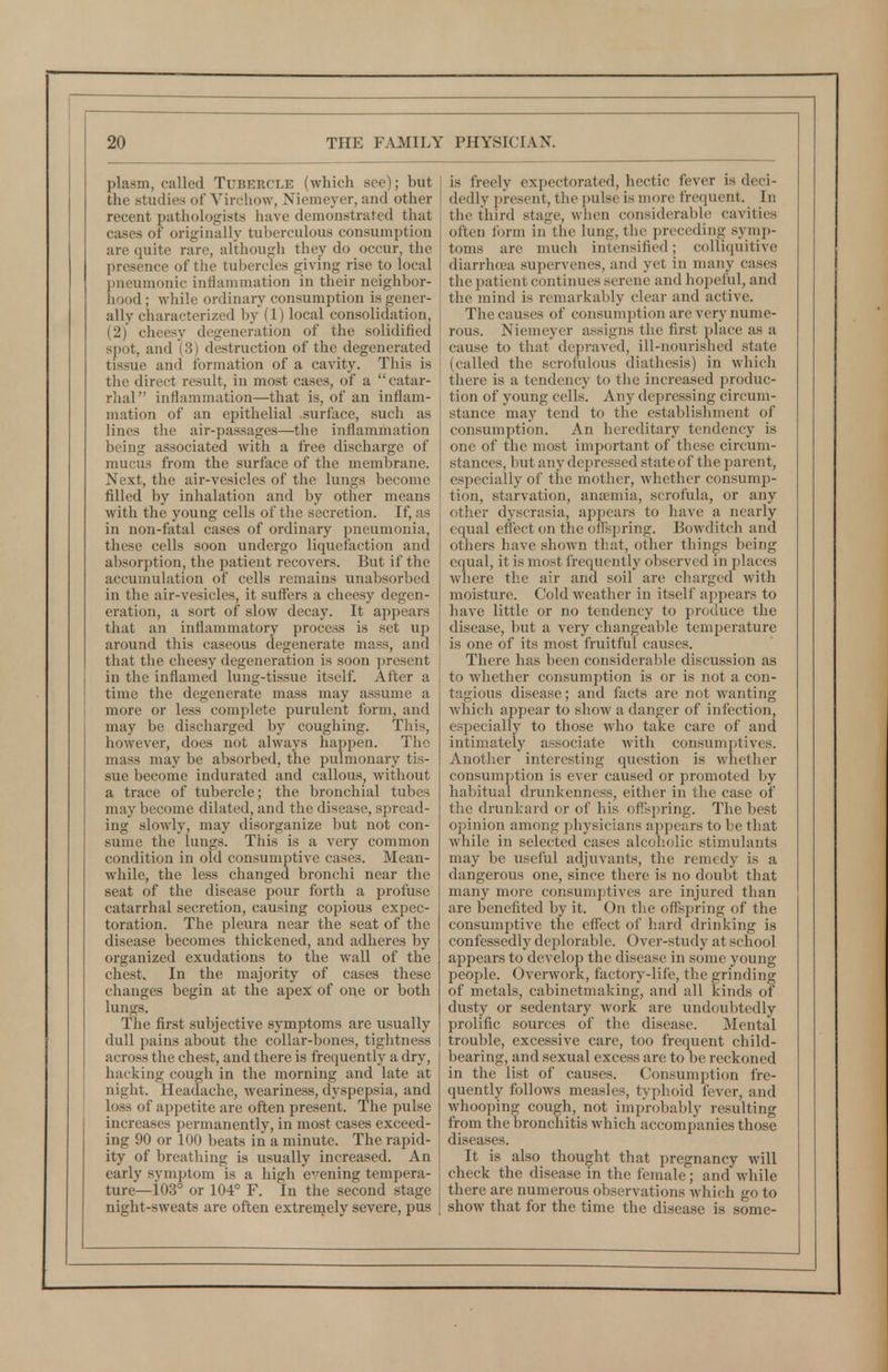 plasm, called Tubercle (which see); but the studies of Virchow, Niemeyer, and other recent pathologists have demonstrated that cases of originally tuberculous consumption are quite rare, although they do occur, the presence of the tubercles giving rise to local pneumonic inflammation in their neighbor- hood ; while ordinary consumption is gener- ally characterized by (1) local consolidation, (2) cheesy degeneration of the solidified spot, and (3) destruction of the degenerated tissue and formation of a cavity. This is the direct result, in most cases, of a catar- rhal inflammation—that is, of an inflam- mation of an epithelial surface, such as lines the air-passages—the inflammation being associated with a free discharge of mucus from the surface of the membrane. Next, the air-vesicles of the lungs become filled by inhalation and by other means with the young cells of the secretion. If, as in non-fatal cases of ordinary pneumonia, these cells soon undergo liquefaction and absorption, the patient recovers. But if the accumulation of cells remains unabsorbed in the air-vesicles, it suffers a cheesy degen- eration, a sort of slow decay. It appears that an inflammatory process is set up around this caseous degenerate mass, and that the cheesy degeneration is soon present in the inflamed lung-tissue itself. After a time the degenerate mass may assume a more or less complete purulent form, and may be discharged by coughing. This, however, does not always happen. The mass may be absorbed, the pulmonary tis- sue become indurated and callous, without a trace of tubercle; the bronchial tubes may become dilated, and the disease, spread- ing sloAvly, may disorganize but not con- sume the lungs. This is a very common condition in old consumptive cases. Mean- while, the less changed bronchi near the seat of the disease pour forth a jirofuse catarrhal secretion, causing copious expec- toration. The pleura near the seat of the disease becomes thickened, and adheres by organized exudations to the wall of the chest. In the majority of cases these changes begin at the apex; of one or both lungs. The first subjective symptoms are usually dull pains about the collar-bones, tightness across the chest, and there is frequently a dry, hacking cough in the morning and late at night. Headache, weariness, dyspepsia, and loss of appetite are often present. The pulse increases permanently, in most cases exceed- ing 90 or 100 beats in a minute. The rapid- ity of breathing is usually increased. An early symptom is a high evening tempera- ture—103° or 104° F. In the second stage night-sweats are often extrernely severe, pus is freely expectorated, hectic fever is deci- dedly present, the pulse is more frequent. In the third stage, when considerable cavities often form in'the lung, the preceding symp- toms are much intensified; coUiquitive diarrhoea supervenes, and yet in many cases the 2)atient continues serene and hopeful, and the mind is remarkably clear and active. The causes of consumption are very nume- rous. Niemeyer assigns the first place as a cause to that depraved, ill-nourished state (called the scrofulous diathesis) in which there is a tendency to the increased produc- tion of young cells. Any depressing circum- stance may tend to the establishment of consumption. An hereditary tendency is one of the most important of these circum- stances, but any depressed state of the parent, especially of the mother, whether consump- tion, starvation, anaemia, scrofula, or any other dyscrasia, appears to have a nearly equal effect on the offspring. Bowditch and others have shown that, other things being equal, it is most frequently observed in places where the air and soil are charged with moisture. Cold weather in itself appears to have little or no tendency to produce the disease, but a very changeable temperature is one of its most fruitful causes. There has been considerable discussion as to whether consumption is or is not a con- tagious disease; and facts are not wanting Avhich appear to show a danger of infection, especially to those who take care of and intimately associate with consumptives. Another interesting question is whether consumption is ever caused or promoted by habitual drunkenness, either in the case of the drunkard or of his offspring. The best opinion among physicians appears to be that while in selected cases alcoholic stimulants may be useful adjuvants, the remedy is a dangerous one, since there is no doubt that many more consumptives are injured than are benefited by it. On the offspring of the consumptive the effect of hard drinking is confessedly deplorable. Over-study at school appears to develop the disease in some young people. Overwork, factory-life, the grinding of metals, cabinetmaking, and all kinds of dusty or sedentary work are undoubtedly prolific sources of the disease. Mental trouble, excessive care, too frequent child- bearing, and sexual excess are to be reckoned in the list of causes. Consumption fre- quently follows measles, typhoid fever, and whooping cough, not improbably resulting from the bronchitis which accompanies those diseases. It is also thought that pregnancy will check the disease in the female; and while there are numerous observations which go to show that for the time the disease is some-