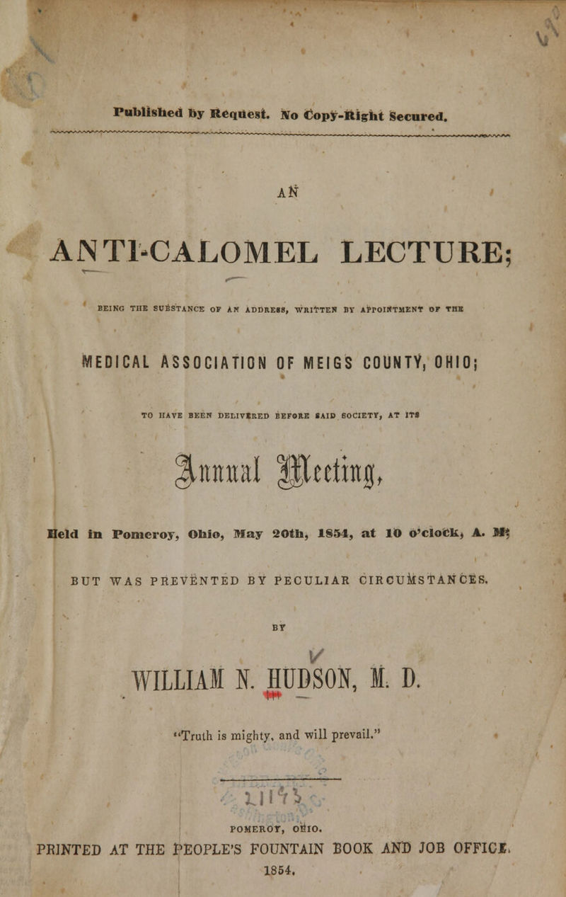 Published by Request. No Copy-Right Secured. Atf ANTI-CALOMEL LECTURE BEING THE SUBSTANCE OF AN ADDRESS, WRITTEN BY APPOINTMENT OF THE MEDICAL ASSOCIATION OF MEIGS COUNTY, OHIO; TO HAVE BEEN DELIVERED BEFORE SAID SOCIETY, AT ITS %mml Jjkethtg, Held in Pomeroy, Ohio, May 20th, 1854, at 10 o'clock, A. M*, BUT WAS PREVENTED BY PECULIAR CIRCUMSTANCES. WILLIAM N. HUDSON, I. D. Truth is mighty, and will prevail. POMEROY, 0&IO. PRINTED AT THE PEOPLE'S FOUNTAIN BOOK AND JOB OFFICI. 1854.
