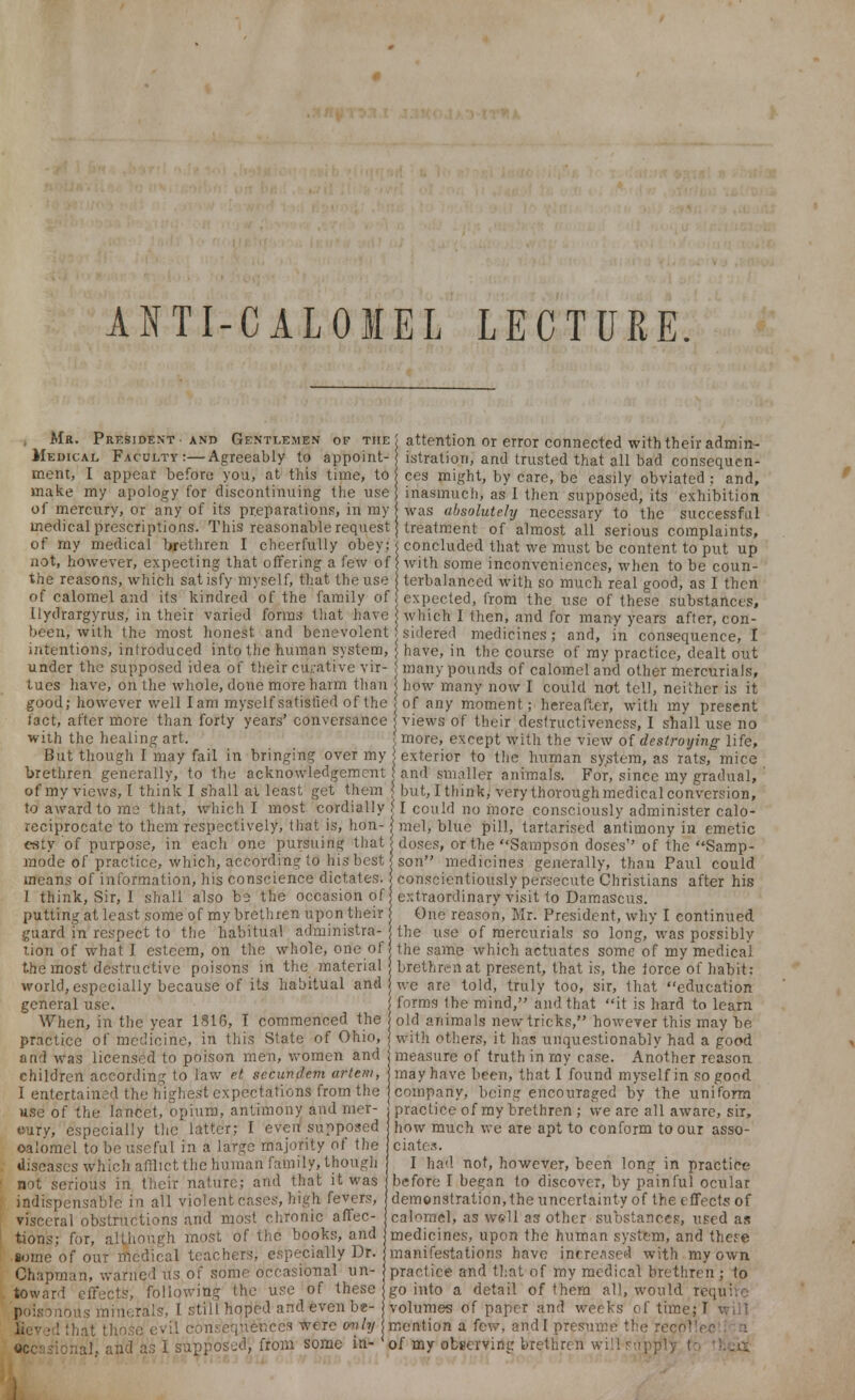 ANTI-CALOMEL LECTURE. Mr. President and Gentlemen of the Medical Faculty:—Agreeably to appoint- ment, I appear before you, at this time, to make my apology for discontinuing the use of mercury, or any of its preparations, in my medical prescriptions. This reasonable request of my medical brethren I cheerfully obey; not, however, expecting that offering a few of the reasons, which satisfy myself, that the use of calomel and its kindred of the family of llydrargyrus, in their varied forms that have attention or error connected with their admin- istration, and trusted that all bad consequen- ces might, by care, be easily obviated ; and, inasmuch, as I then supposed, its exhibition was absolutely necessary to the successful treatment of almost all serious complaints, concluded that we must be content to put up with some inconveniences, when to be coun- terbalanced with so much real good, as I then expected, from the use of these substances, which I then, and for many years after, con- been, with the most honest and benevolent i sidered medicines; and, in consequence, I intentions, introduced into the human system, j have, in the course of my practice, dealt out under the supposed idea of their curative vir tues have, on the whole, done more harm than good; however well lam myself satisfied of the fact, after more than forty years' conversance with the healing art. But though I may fail in bringing over my brethren generally, to the acknowledgement many pounds of calomel ami other mercurials, how many now I could not tell, neither is it of any moment; hereafter, with my present views of their desfructivencss, I shall use no more, except with the view of destroying life, exterior to the human system, as rats, mice and smaller animals. For, since my gradual, o J' -—- o , - - * vi, >-' >~ l±XJ glUUUUJ, of my views, I think I shall ai least get them < but, I think, very thorough medical conversion, to award to me that, which I most cordially reciprocate to them respectively, that is, hon- esty of purpose, in each one pursuing that mode of practice, which, according to his best means of information, his conscience dictates. 1 think, Sir, I shall also bs the occasion of putting at least some of my brethren upon their guard in respect to the habitual administra- tion of what I esteem, on the whole, one of the most destructive poisons in the material world, especially because of its habitual and general use. When, in the year 1816, T commenced the practice of medicine, in this State of Ohio, and was licensed to poison men, women and children according to law el secundem artem, I entertained the highest expectations from the use of the lancet, opium, antimony and mer- oury, especially the latter; I even supposed oalomel to be useful in a large majority of the diseases which afflict the human family, though not serious in their nature; and that it was indispensable in all violent cases, high fevers, visceral obstructions and most chronic affec- tions; for, although most of the books, and iome of our medical teachers, especially Dr. Chapman, warned us of some occasional un- toward effects, following the use of these poisonous minerals, I still hoped and even be- Jieved ihat those evil consequences were only occasional, and as I supposed, from some in- I could no more consciously administer calo- mel, blue pill, tartarised antimony in emetic doses, or the Sampson doses of the Samp- son medicines generally, thau Paul could conscientiously persecute Christians after his extraordinary visit to Damascus. One reason, Mr. President, why I continued the use of mercurials so long, was possibly the same which actuates some of my medical brethren at present, that is, the lorce of habit: we are told, truly too, sir, that education forms the mind, and that it is hard to learn old animals new tricks, however this may be with others, it has unquestionably had a good measure of truth in my case. Another reason may have been, that I found myself in so good company, being encouraged by the uniform practice of my brethren ; we are all aware, sir, how much we are apt to conform to our asso- ciates. I had not, however, been long in practice before I began to discover, by painful ocular demonstration, the uncertainty of the effects of calomel, as well as other substances, used as medicines, upon the human system, and there manifestations have increased with my own practice and that of my medical brethren ; to go into a detail of them all, would require volumes of paper and weeks of time; I will mention a few, and I presume the recover n of my observing brethren will supply to thc&